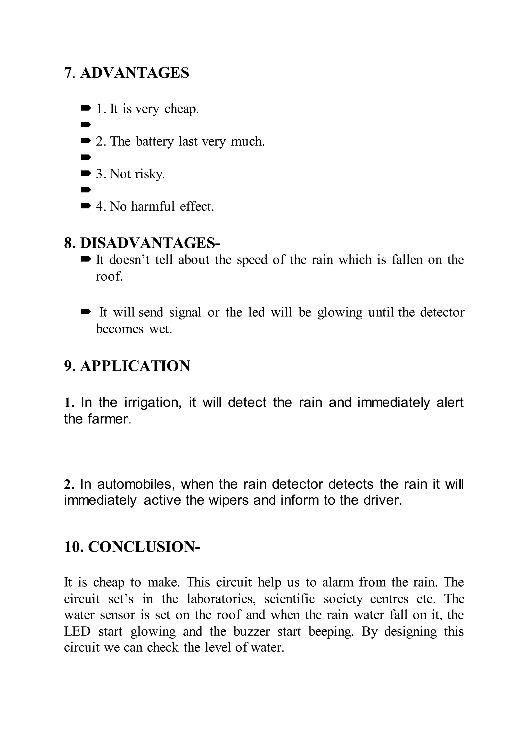 7. ADVANTAGES
 1. It is very cheap.

 2. The battery last very much.

 3. Not risky.

 4. No harmful effect.
8. DISADVANTAGES-
 It doesn’t tell about the speed of the rain which is fallen on the
roof.
 It will send signal or the led will be glowing until the detector
becomes wet.
9. APPLICATION
1. In the irrigation, it will detect the rain and immediately alert
the farmer.
2. In automobiles, when the rain detector detects the rain it will
immediately active the wipers and inform to the driver.
10. CONCLUSION-
It is cheap to make. This circuit help us to alarm from the rain. The
circuit set’s in the laboratories, scientific society centres etc. The
water sensor is set on the roof and when the rain water fall on it, the
LED start glowing and the buzzer start beeping. By designing this
circuit we can check the level of water.
 