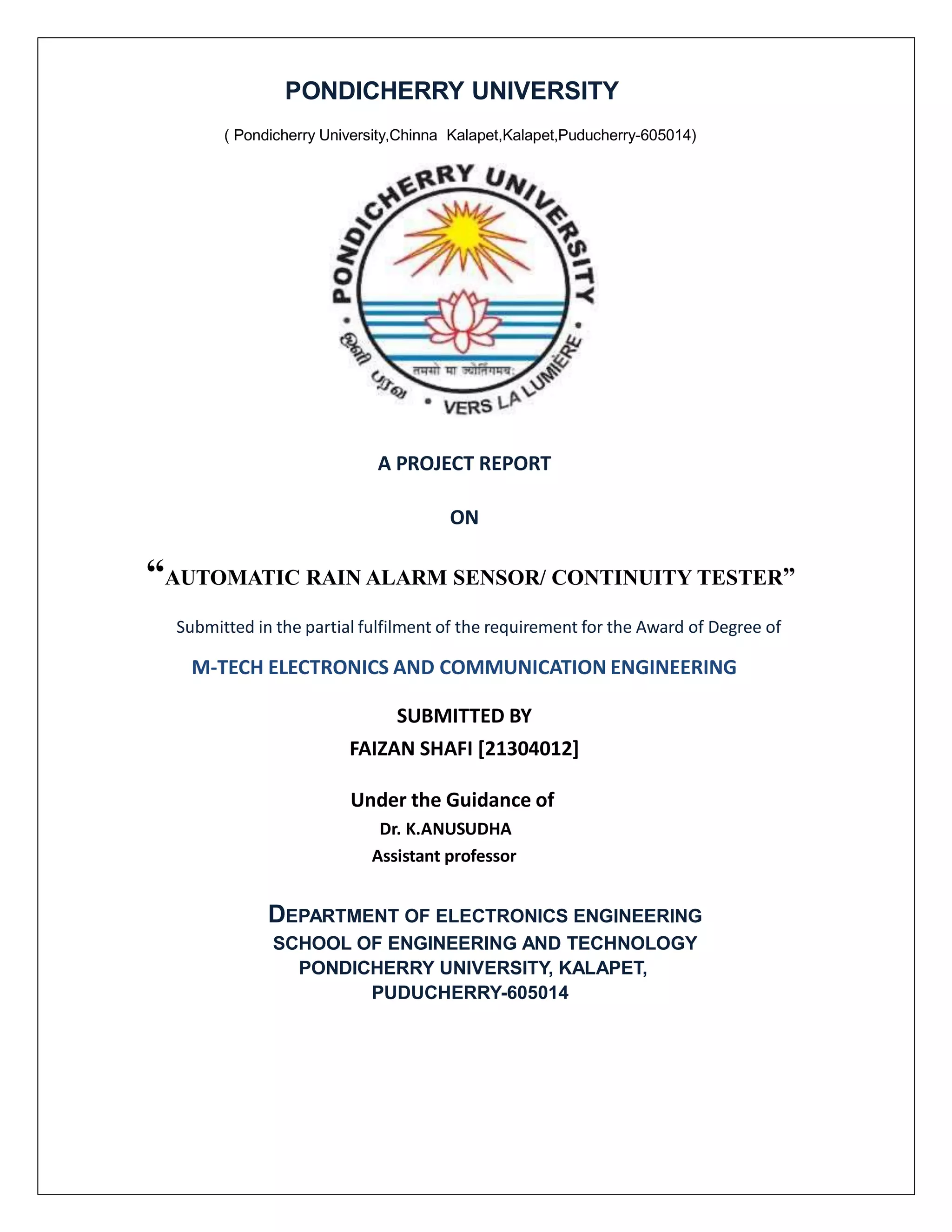 PONDICHERRY UNIVERSITY
( Pondicherry University,Chinna Kalapet,Kalapet,Puducherry-605014)
A PROJECT REPORT
ON
“AUTOMATIC RAIN ALARM SENSOR/ CONTINUITY TESTER”
Submitted in the partial fulfilment of the requirement for the Award of Degree of
M-TECH ELECTRONICS AND COMMUNICATION ENGINEERING
SUBMITTED BY
FAIZAN SHAFI [21304012]
Under the Guidance of
Dr. K.ANUSUDHA
Assistant professor
DEPARTMENT OF ELECTRONICS ENGINEERING
SCHOOL OF ENGINEERING AND TECHNOLOGY
PONDICHERRY UNIVERSITY, KALAPET,
PUDUCHERRY-605014
 