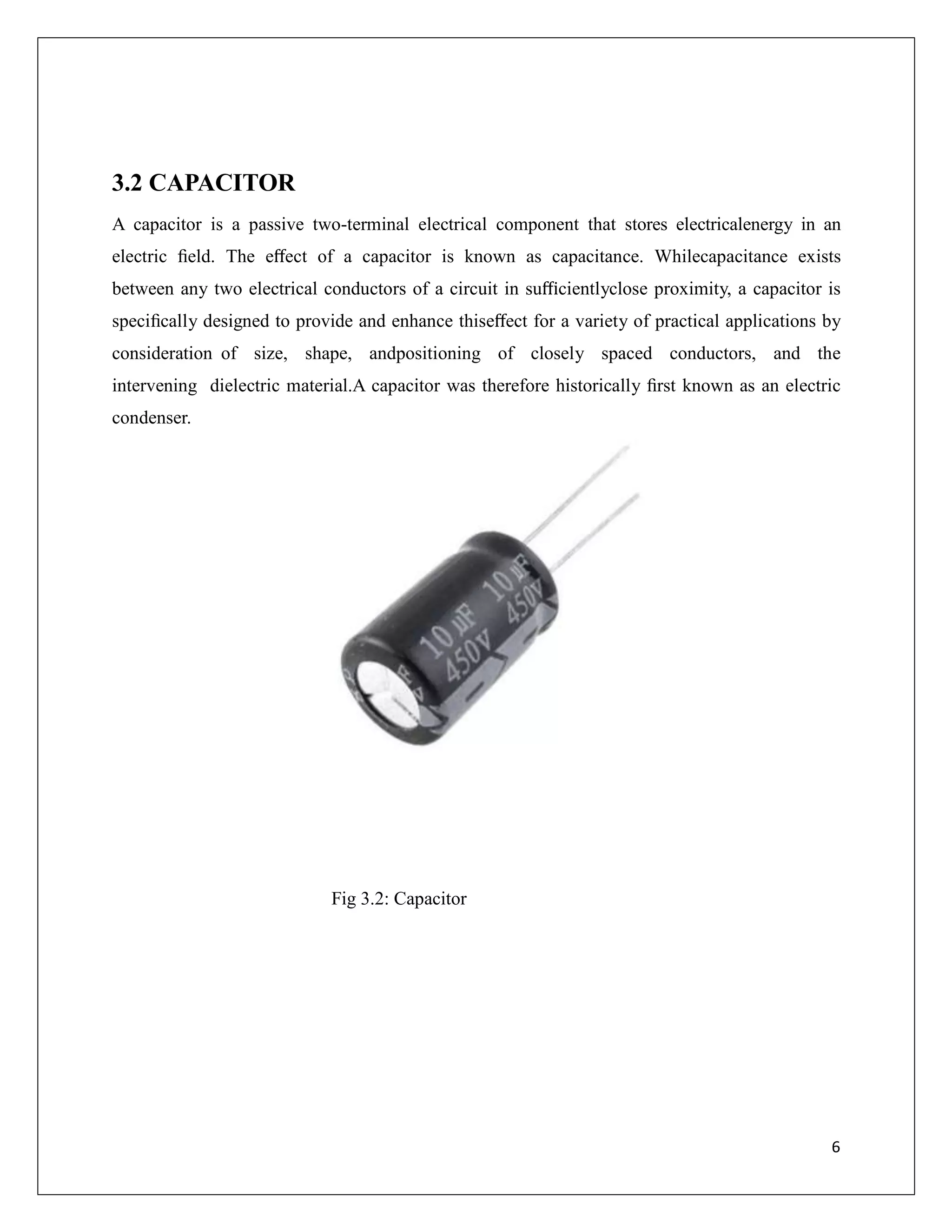 3.2 CAPACITOR
A capacitor is a passive two-terminal electrical component that stores electricalenergy in an
electric ﬁeld. The eﬀect of a capacitor is known as capacitance. Whilecapacitance exists
between any two electrical conductors of a circuit in suﬃcientlyclose proximity, a capacitor is
speciﬁcally designed to provide and enhance thiseﬀect for a variety of practical applications by
consideration of size, shape, andpositioning of closely spaced conductors, and the
intervening dielectric material.A capacitor was therefore historically ﬁrst known as an electric
condenser.
Fig 3.2: Capacitor
6
 