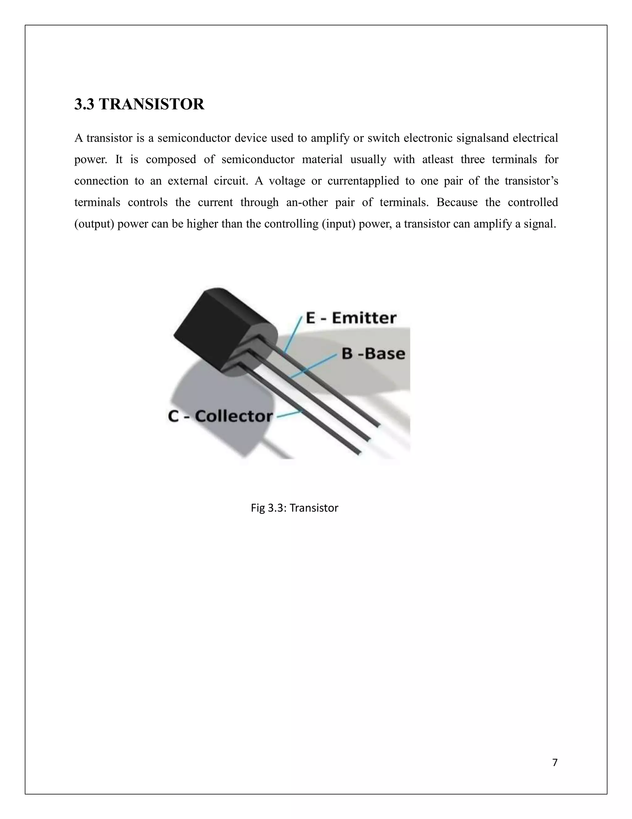 3.3 TRANSISTOR
A transistor is a semiconductor device used to amplify or switch electronic signalsand electrical
power. It is composed of semiconductor material usually with atleast three terminals for
connection to an external circuit. A voltage or currentapplied to one pair of the transistor’s
terminals controls the current through an-other pair of terminals. Because the controlled
(output) power can be higher than the controlling (input) power, a transistor can amplify a signal.
Fig 3.3: Transistor
7
 