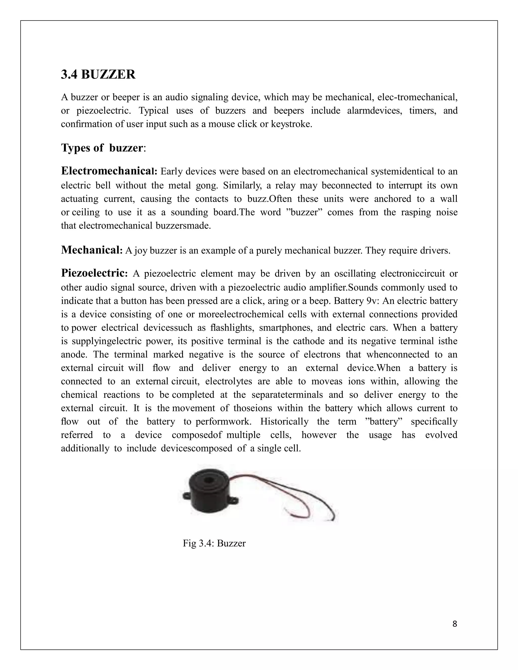 3.4 BUZZER
A buzzer or beeper is an audio signaling device, which may be mechanical, elec-tromechanical,
or piezoelectric. Typical uses of buzzers and beepers include alarmdevices, timers, and
conﬁrmation of user input such as a mouse click or keystroke.
Types of buzzer:
Electromechanical: Early devices were based on an electromechanical systemidentical to an
electric bell without the metal gong. Similarly, a relay may beconnected to interrupt its own
actuating current, causing the contacts to buzz.Often these units were anchored to a wall
or ceiling to use it as a sounding board.The word ”buzzer” comes from the rasping noise
that electromechanical buzzersmade.
Mechanical: A joy buzzer is an example of a purely mechanical buzzer. They require drivers.
Piezoelectric: A piezoelectric element may be driven by an oscillating electroniccircuit or
other audio signal source, driven with a piezoelectric audio ampliﬁer.Sounds commonly used to
indicate that a button has been pressed are a click, aring or a beep. Battery 9v: An electric battery
is a device consisting of one or moreelectrochemical cells with external connections provided
to power electrical devicessuch as ﬂashlights, smartphones, and electric cars. When a battery
is supplyingelectric power, its positive terminal is the cathode and its negative terminal isthe
anode. The terminal marked negative is the source of electrons that whenconnected to an
external circuit will ﬂow and deliver energy to an external device.When a battery is
connected to an external circuit, electrolytes are able to moveas ions within, allowing the
chemical reactions to be completed at the separateterminals and so deliver energy to the
external circuit. It is the movement of thoseions within the battery which allows current to
ﬂow out of the battery to performwork. Historically the term ”battery” speciﬁcally
referred to a device composedof multiple cells, however the usage has evolved
additionally to include devicescomposed of a single cell.
Fig 3.4: Buzzer
8
 