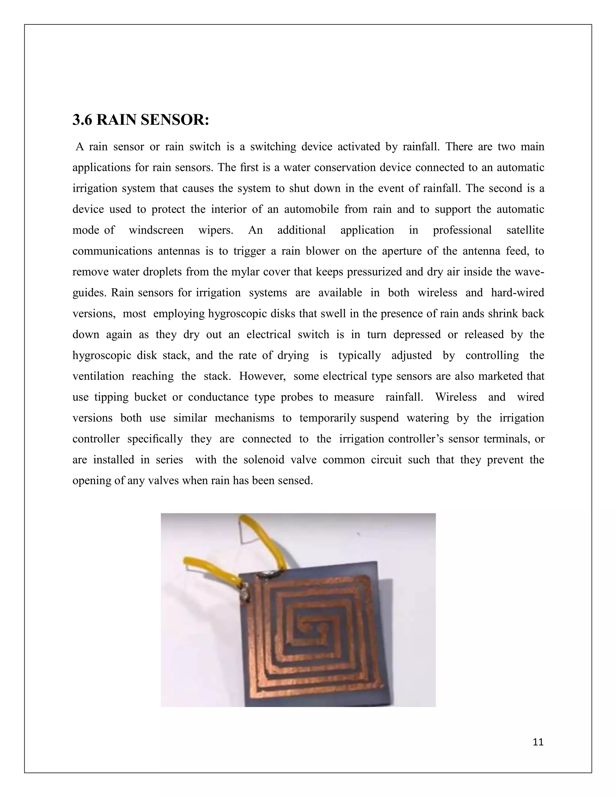 3.6 RAIN SENSOR:
A rain sensor or rain switch is a switching device activated by rainfall. There are two main
applications for rain sensors. The ﬁrst is a water conservation device connected to an automatic
irrigation system that causes the system to shut down in the event of rainfall. The second is a
device used to protect the interior of an automobile from rain and to support the automatic
mode of windscreen wipers. An additional application in professional satellite
communications antennas is to trigger a rain blower on the aperture of the antenna feed, to
remove water droplets from the mylar cover that keeps pressurized and dry air inside the wave-
guides. Rain sensors for irrigation systems are available in both wireless and hard-wired
versions, most employing hygroscopic disks that swell in the presence of rain ands shrink back
down again as they dry out an electrical switch is in turn depressed or released by the
hygroscopic disk stack, and the rate of drying is typically adjusted by controlling the
ventilation reaching the stack. However, some electrical type sensors are also marketed that
use tipping bucket or conductance type probes to measure rainfall. Wireless and wired
versions both use similar mechanisms to temporarily suspend watering by the irrigation
controller speciﬁcally they are connected to the irrigation controller’s sensor terminals, or
are installed in series with the solenoid valve common circuit such that they prevent the
opening of any valves when rain has been sensed.
11
 