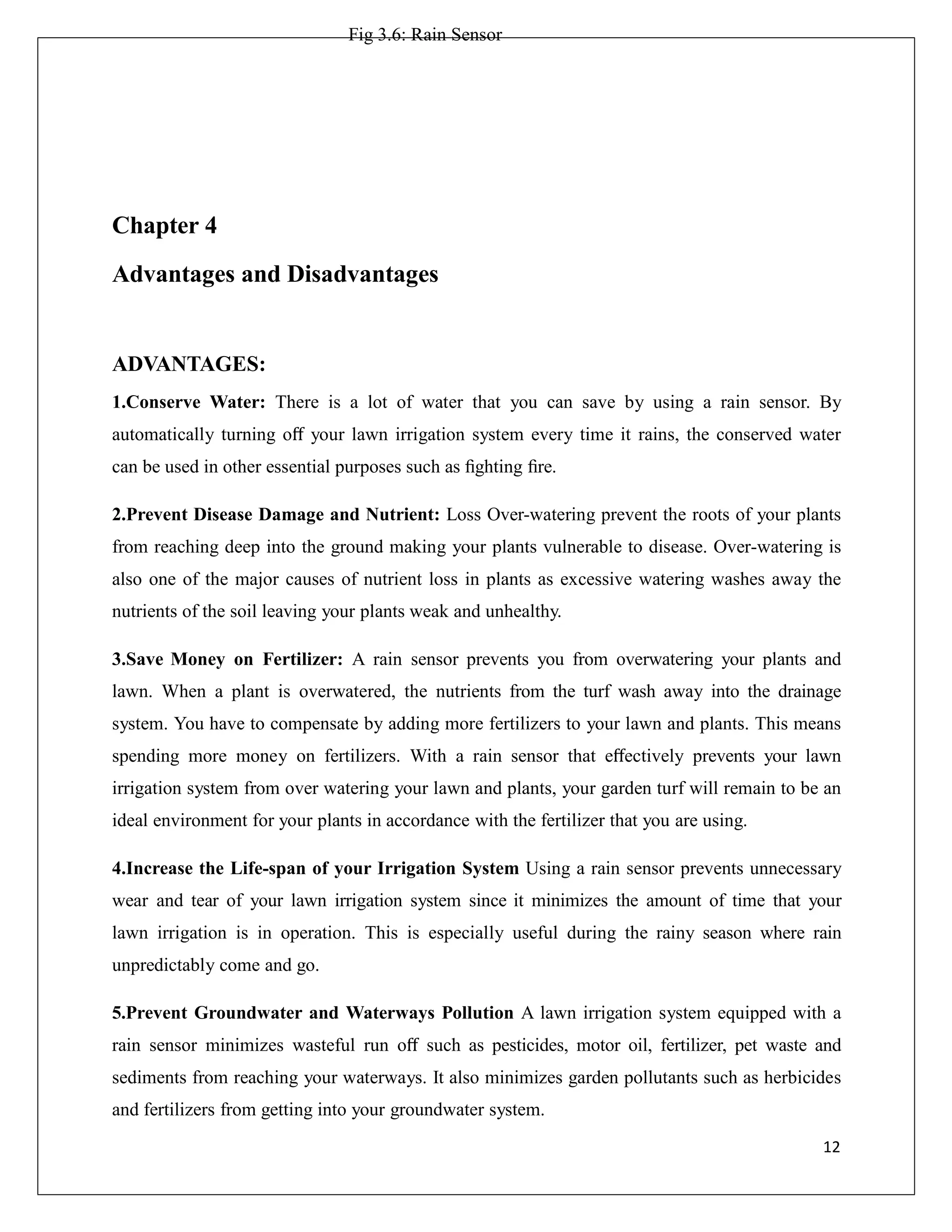 Fig 3.6: Rain Sensor
Chapter 4
Advantages and Disadvantages
ADVANTAGES:
1.Conserve Water: There is a lot of water that you can save by using a rain sensor. By
automatically turning oﬀ your lawn irrigation system every time it rains, the conserved water
can be used in other essential purposes such as ﬁghting ﬁre.
2.Prevent Disease Damage and Nutrient: Loss Over-watering prevent the roots of your plants
from reaching deep into the ground making your plants vulnerable to disease. Over-watering is
also one of the major causes of nutrient loss in plants as excessive watering washes away the
nutrients of the soil leaving your plants weak and unhealthy.
3.Save Money on Fertilizer: A rain sensor prevents you from overwatering your plants and
lawn. When a plant is overwatered, the nutrients from the turf wash away into the drainage
system. You have to compensate by adding more fertilizers to your lawn and plants. This means
spending more money on fertilizers. With a rain sensor that eﬀectively prevents your lawn
irrigation system from over watering your lawn and plants, your garden turf will remain to be an
ideal environment for your plants in accordance with the fertilizer that you are using.
4.Increase the Life-span of your Irrigation System Using a rain sensor prevents unnecessary
wear and tear of your lawn irrigation system since it minimizes the amount of time that your
lawn irrigation is in operation. This is especially useful during the rainy season where rain
unpredictably come and go.
5.Prevent Groundwater and Waterways Pollution A lawn irrigation system equipped with a
rain sensor minimizes wasteful run oﬀ such as pesticides, motor oil, fertilizer, pet waste and
sediments from reaching your waterways. It also minimizes garden pollutants such as herbicides
and fertilizers from getting into your groundwater system.
12
 