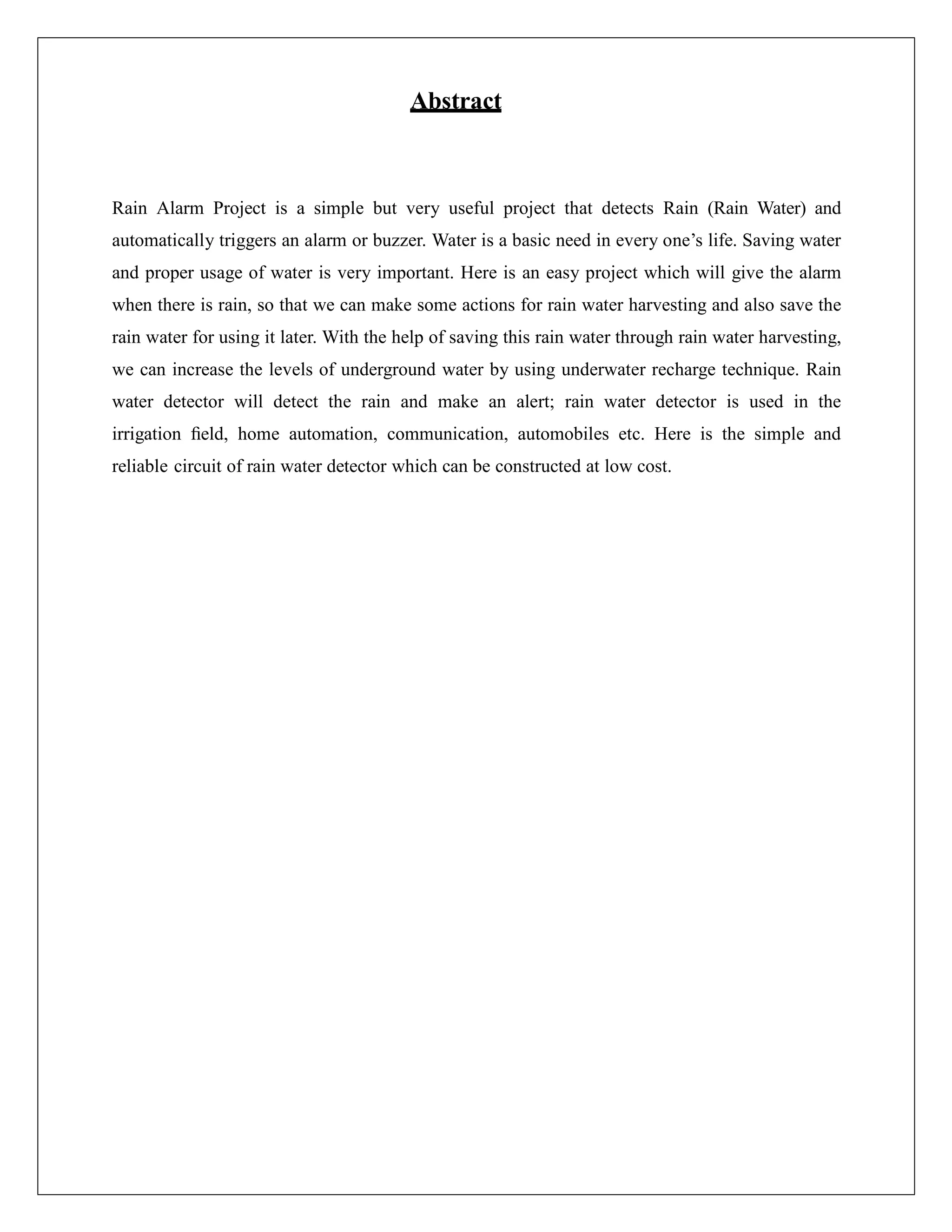 Abstract
Rain Alarm Project is a simple but very useful project that detects Rain (Rain Water) and
automatically triggers an alarm or buzzer. Water is a basic need in every one’s life. Saving water
and proper usage of water is very important. Here is an easy project which will give the alarm
when there is rain, so that we can make some actions for rain water harvesting and also save the
rain water for using it later. With the help of saving this rain water through rain water harvesting,
we can increase the levels of underground water by using underwater recharge technique. Rain
water detector will detect the rain and make an alert; rain water detector is used in the
irrigation ﬁeld, home automation, communication, automobiles etc. Here is the simple and
reliable circuit of rain water detector which can be constructed at low cost.
 