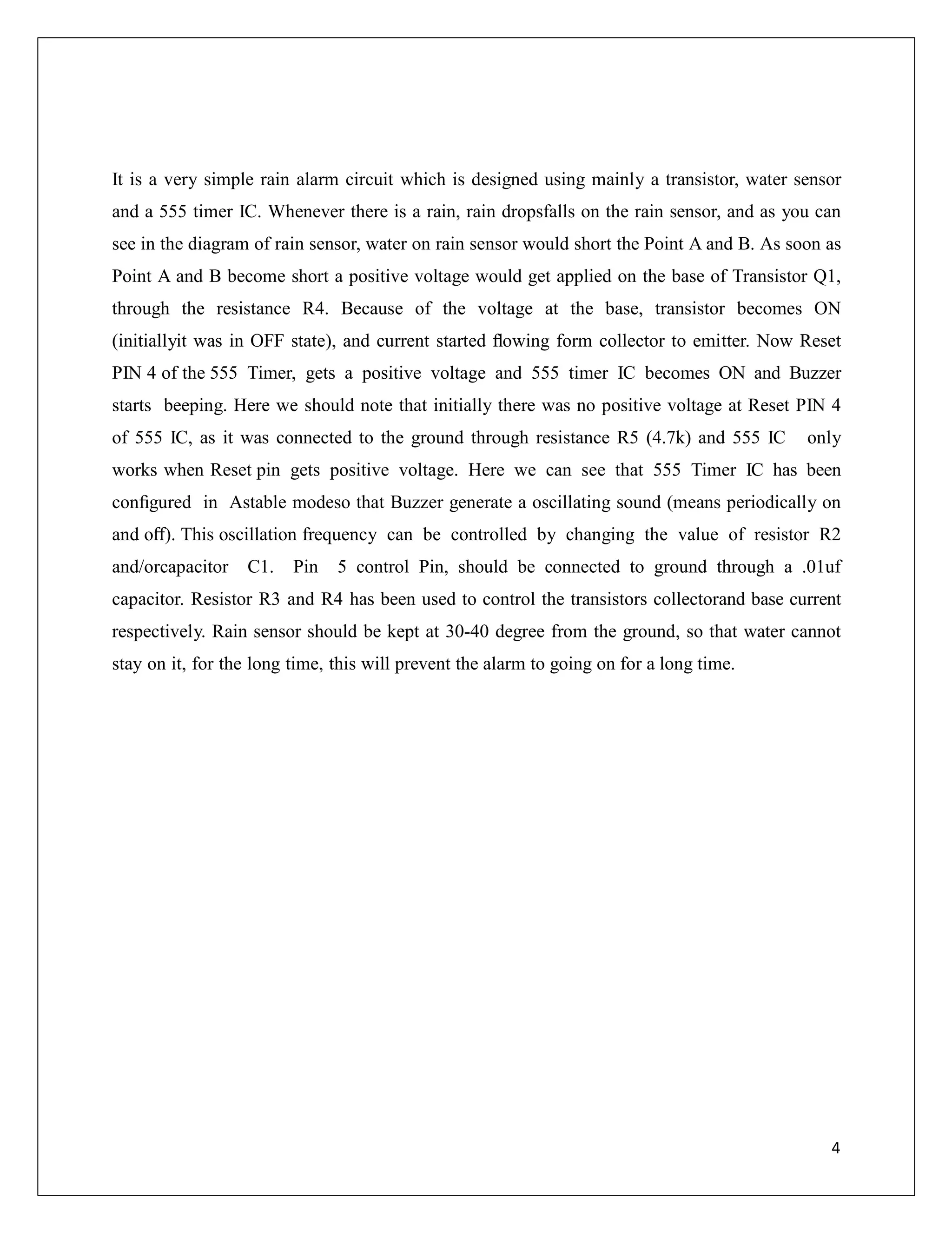 It is a very simple rain alarm circuit which is designed using mainly a transistor, water sensor
and a 555 timer IC. Whenever there is a rain, rain dropsfalls on the rain sensor, and as you can
see in the diagram of rain sensor, water on rain sensor would short the Point A and B. As soon as
Point A and B become short a positive voltage would get applied on the base of Transistor Q1,
through the resistance R4. Because of the voltage at the base, transistor becomes ON
(initiallyit was in OFF state), and current started ﬂowing form collector to emitter. Now Reset
PIN 4 of the 555 Timer, gets a positive voltage and 555 timer IC becomes ON and Buzzer
starts beeping. Here we should note that initially there was no positive voltage at Reset PIN 4
of 555 IC, as it was connected to the ground through resistance R5 (4.7k) and 555 IC only
works when Reset pin gets positive voltage. Here we can see that 555 Timer IC has been
conﬁgured in Astable modeso that Buzzer generate a oscillating sound (means periodically on
and oﬀ). This oscillation frequency can be controlled by changing the value of resistor R2
and/orcapacitor C1. Pin 5 control Pin, should be connected to ground through a .01uf
capacitor. Resistor R3 and R4 has been used to control the transistors collectorand base current
respectively. Rain sensor should be kept at 30-40 degree from the ground, so that water cannot
stay on it, for the long time, this will prevent the alarm to going on for a long time.
4
 