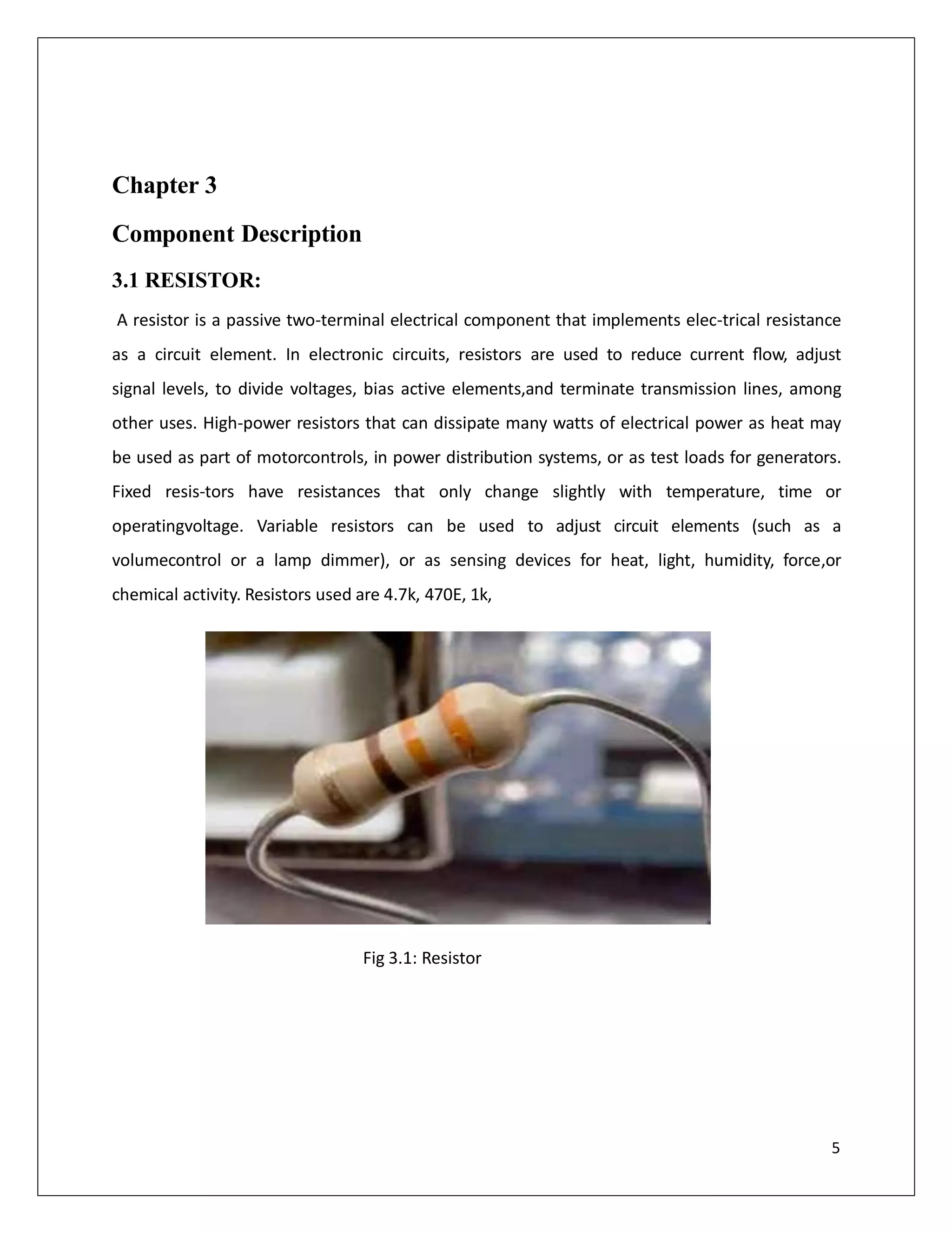 Chapter 3
Component Description
3.1 RESISTOR:
A resistor is a passive two-terminal electrical component that implements elec-trical resistance
as a circuit element. In electronic circuits, resistors are used to reduce current ﬂow, adjust
signal levels, to divide voltages, bias active elements,and terminate transmission lines, among
other uses. High-power resistors that can dissipate many watts of electrical power as heat may
be used as part of motorcontrols, in power distribution systems, or as test loads for generators.
Fixed resis-tors have resistances that only change slightly with temperature, time or
operatingvoltage. Variable resistors can be used to adjust circuit elements (such as a
volumecontrol or a lamp dimmer), or as sensing devices for heat, light, humidity, force,or
chemical activity. Resistors used are 4.7k, 470E, 1k,
Fig 3.1: Resistor
5
 