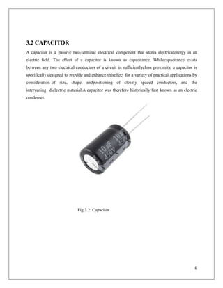 3.2 CAPACITOR
A capacitor is a passive two-terminal electrical component that stores electricalenergy in an
electric ﬁeld. The eﬀect of a capacitor is known as capacitance. Whilecapacitance exists
between any two electrical conductors of a circuit in suﬃcientlyclose proximity, a capacitor is
speciﬁcally designed to provide and enhance thiseﬀect for a variety of practical applications by
consideration of size, shape, andpositioning of closely spaced conductors, and the
intervening dielectric material.A capacitor was therefore historically ﬁrst known as an electric
condenser.
Fig 3.2: Capacitor
6
 