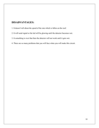 DISADVANTAGES:
1. It doesn’t tell about the speed of the rain which is fallen on the roof.
2. It will send signal or the led will be glowing until the detector becomes wet.
3. It something is over that then the detector will not work until it gets wet.
4. There are so many problems that you will face when you will make this circuit.
13
 