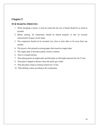 Chapter 5
PCB MAKING PROCESS
1. While designing a layout, it must be noted that the size of board should be as small as
possible
2. Before starting, all components should be placed properly so that an accurate
measurement of space can be made.
3. The component should not be mounted very close to each other or far away from one
another.
4. The layout is ﬁrst printed on tracing paper then traced on copper plate.
5. The copper plate is ﬁrst dip in photo resistive solution.
6. Then it is heated and dry.
7. Then placing print on copper plate and that plate on ultra light exposure box for 15 min.
8. Then plate is dipped in thinner where the tracks get visible.
9. Then this plate is kept in etching solution for 15 min.
10. Then drilling is done according to the components.
14
 