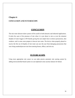 Chapter 6
CONCLUSION AND FUTURESCOPE
CONCLUSION
The rain water detector-alarm system will be useful in both domestic and industrial applications.
It alerts the users of the presence of rain when it is just about to rain as even the minutest
droplets of water triggers it ON thereby giving the user ample time to retrieve possessions, shut
windows, and in some cases prepare to harvest rain water. The device when properly placed to
receive the ﬁrst set of droplets of rain water can save the user from damaging possessions that
were being sundried/prevent rain from entering homes, oﬃces, and silos etc.
FUTURE SCOPE
Using more appropriate rain sensor we can make precise automatic rain sensing system by
adding microcontroller-based system we can implement some security features for farmer.
16
 