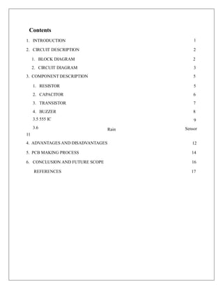 Contents
1. INTRODUCTION 1
2. CIRCUIT DESCRIPTION 2
1. BLOCK DIAGRAM
2. CIRCUIT DIAGRAM
3. COMPONENT DESCRIPTION
2
3
5
1. RESISTOR
2. CAPACITOR
3. TRANSISTOR
4. BUZZER
3.5 555 IC
3.6
5
6
7
8
9
Sensor
Rain
11
4. ADVANTAGES AND DISADVANTAGES 12
5. PCB MAKING PROCESS 14
6. CONCLUSION AND FUTURE SCOPE 16
REFERENCES 17
 