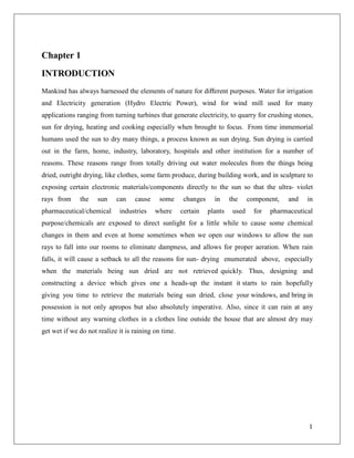Chapter 1
INTRODUCTION
Mankind has always harnessed the elements of nature for diﬀerent purposes. Water for irrigation
and Electricity generation (Hydro Electric Power), wind for wind mill used for many
applications ranging from turning turbines that generate electricity, to quarry for crushing stones,
sun for drying, heating and cooking especially when brought to focus. From time immemorial
humans used the sun to dry many things, a process known as sun drying. Sun drying is carried
out in the farm, home, industry, laboratory, hospitals and other institution for a number of
reasons. These reasons range from totally driving out water molecules from the things being
dried, outright drying, like clothes, some farm produce, during building work, and in sculpture to
exposing certain electronic materials/components directly to the sun so that the ultra- violet
rays from the sun can cause some changes in the component, and in
pharmaceutical/chemical industries where certain plants used for pharmaceutical
purpose/chemicals are exposed to direct sunlight for a little while to cause some chemical
changes in them and even at home sometimes when we open our windows to allow the sun
rays to fall into our rooms to eliminate dampness, and allows for proper aeration. When rain
falls, it will cause a setback to all the reasons for sun- drying enumerated above, especially
when the materials being sun dried are not retrieved quickly. Thus, designing and
constructing a device which gives one a heads-up the instant it starts to rain hopefully
giving you time to retrieve the materials being sun dried, close your windows, and bring in
possession is not only apropos but also absolutely imperative. Also, since it can rain at any
time without any warning clothes in a clothes line outside the house that are almost dry may
get wet if we do not realize it is raining on time.
1
 