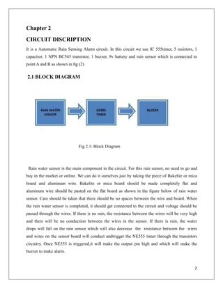 Chapter 2
CIRCUIT DISCRIPTION
It is a Automatic Rain Sensing Alarm circuit. In this circuit we use IC 555timer, 5 resistors, 1
capacitor, 1 NPN BC545 transistor, 1 buzzer, 9v battery and rain sensor which is connected to
point A and B as shown in ﬁg (2)
2.1 BLOCK DIAGRAM
Fig 2.1: Block Diagram
Rain water sensor is the main component in the circuit. For this rain sensor, no need to go and
buy in the market or online. We can do it ourselves just by taking the piece of Bakelite or mica
board and aluminum wire. Bakelite or mica board should be made completely ﬂat and
aluminum wire should be pasted on the ﬂat board as shown in the ﬁgure below of rain water
sensor. Care should be taken that there should be no spaces between the wire and board. When
the rain water sensor is completed, it should get connected to the circuit and voltage should be
passed through the wires. If there is no rain, the resistance between the wires will be very high
and there will be no conduction between the wires in the sensor. If there is rain, the water
drops will fall on the rain sensor which will also decrease the resistance between the wires
and wires on the sensor board will conduct andtrigger the NE555 timer through the transistors
circuitry. Once NE555 is triggered,it will make the output pin high and which will make the
buzzer to make alarm.
2
 