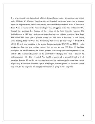 It is a very simple rain alarm circuit which is designed using mainly a transistor, water sensor
and a 555 timer IC. Whenever there is a rain, rain dropsfalls on the rain sensor, and as you can
see in the diagram of rain sensor, water on rain sensor would short the Point A and B. As soon as
Point A and B become short a positive voltage would get applied on the base of Transistor Q1,
through the resistance R4. Because of the voltage at the base, transistor becomes ON
(initiallyit was in OFF state), and current started ﬂowing form collector to emitter. Now Reset
PIN 4 of the 555 Timer, gets a positive voltage and 555 timer IC becomes ON and Buzzer
starts beeping. Here we should note that initially there was no positive voltage at Reset PIN 4
of 555 IC, as it was connected to the ground through resistance R5 (4.7k) and 555 IC only
works when Reset pin gets positive voltage. Here we can see that 555 Timer IC has been
conﬁgured in Astable modeso that Buzzer generate a oscillating sound (means periodically on
and oﬀ). This oscillation frequency can be controlled by changing the value of resistor R2
and/orcapacitor C1. Pin 5 control Pin, should be connected to ground through a .01uf
capacitor. Resistor R3 and R4 has been used to control the transistors collectorand base current
respectively. Rain sensor should be kept at 30-40 degree from the ground, so that water cannot
stay on it, for the long time, this will prevent the alarm to going on for a long time.
4
 