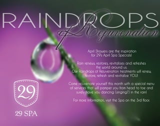 of Rejuvenation
RAINDROPS
                April Showers are the inspiration
                  for 29’s April Spa Specials!

        Rain renews, restores, revitalizes and refreshes
                      the world around us.
      Our Raindrops of Rejuvenation treatments will renew,
              restore, refresh and revitalize YOU!

    Come rejuvenate yourself this month with a special menu
     of services that will pamper you from head to toe and
         surely have you dancing (singing?) in the rain!

       For more information, visit the Spa on the 3rd floor.
 