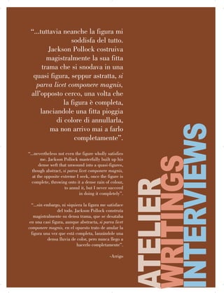 126 | ARRIGO
“...tuttavia neanche la figura mi
soddisfa del tutto.
Jackson Pollock costruiva
magistralmente la sua fitta
trama che si snodava in una
quasi figura, seppur astratta, si
parva licet componere magnis,
all’opposto cerco, una volta che
la figura è completa,
lanciandole una fitta pioggia
di colore di annullarla,
ma non arrivo mai a farlo
completamente”.
“...nevertheless not even the figure wholly satisfies

me. Jackson Pollock masterfully built up his

dense weft that unwound into a quasi-figures,

though abstract, si parva licet componere magnis,

at the opposite extreme I seek, once the figure is

complete, throwing onto it a dense rain of colour,

to annul it, but I never succeed

in doing it completely”.

“...sin embargo, ni siquiera la figura me satisface

del todo. Jackson Pollock construía

magistralmente su densa trama, que se desataba

en una casi figura, aunque abstracta, si parva licet

componere magnis, en el opuesto trato de anular la

figura una vez que está completa, lanzándole una

densa lluvia de color, pero nunca llego a

hacerlo completamente”.

-Arrigo
ATELIER
WRITINGS
INTERVIEWS

 