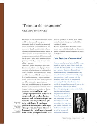 “l’estetica del turbamento”

Afrodite Cnidia,
Prassitele,
(musei Vaticani).
Afrodite Cnidia,
Prassitele,
(Vatican museum).
Afrodite Cnidia,
Prassitele,
(museos Vaticanos).
GIUSEPPE TORNATORE

Dicono che un vero artista debba essere ricono­
scibile in ciascuna delle sue opere.
Che un filo sottile ed invisibile ne attraversi
necessariamente le variazioni tematiche ed
espressive. Che gli autentici artisti, in buona
sostanza, non possano fare a meno di portare in
sé stessi, spesso inconsapevolmente, un segno,
una premonizione, un tratto del tutto personale
che ne sigilli l’intera opera in un unicum irri­
petibile, e ne riveli, al tempo stesso, il senso
ultimo e nascosto.
Se è così il giovane Arrigo è già uno di loro.
I suoi quadri, infatti, hanno il pregio d’infon­
derci, sin dal primo istante, la coscienza d’es­
sere al cospetto d’uno stile compiuto e inequi­
vocabilmente, consolidato da una poetica nobi­
le ed insolita, imperiosa e sincera, costante­
mente squarciata dalle ferite di una cognizione
del dolore tanto antica quanto inattesa.
Oltre alla formidabile capacità di fondere luci,
forme e colori in un’armonia visionaria innova­
tiva, per certi versi provocatoria, che allarma
ed inquieta, ciò che nell’opera di
Arrigo specialmente colpisce e
sorprende mi sembra la sua
estetica del turbamento per un
mondo che ha perduto la pro­
pria mitologia. Il moderno
patimento d’un poeta che spa­
sima per un universo di eroi e
leggende in cui gli esseri umani
non sanno più specchiarsi. il suo
desolato sguardo su un Olimpo di dèi indiffe­
renti al nostro destino perché umiliati dalla
cecità degli uomini.
E non ci stupisce affatto che un tale smarri­
mento, una sensibilità così affine al disincanto,
giunga dalla mano abile ed esperta di un giova­
ne Bagherese.
“the Aestetics of commotion”
Someone says that a real artist should be recog­
nisable in any of its works. That a subtle and
invisible thread inevitably crosses the thematic
and expressive disparities. That authentic
artists substantially cannot renounce to carry
inside themselves, often unconsciously, a sign,
a premonition, a totally personal trait that
marks the entire work in an unrepeatable
unicum (synthesis), and at the same time
reveals its ultimate hidden sense. If it is so, the
young Arrigo is already one of them.
Indeed his paintings possess the merit of infus­
ing since the first instant
the perception of being in
front of an accomplished
and unequivocal style, rein­
forced by a noble and
unusual poetics, imperious
and sincere, constantly torn
by the wounds of an ancient
as well as unexpected
recognition of the pain.
“L’ESTETICA DEL TURBAMENTO” | 127

 