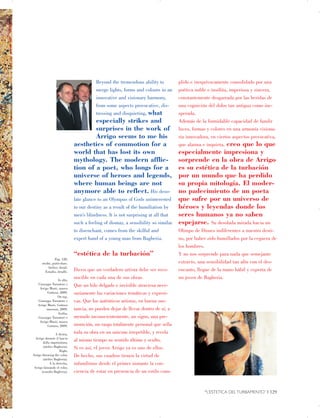 Beyond the tremendous ability to
merge lights, forms and colours in an
innovative and visionary harmony,
from some aspects provocative, dis­
tressing and disquieting, what
especially strikes and
surprises in the work of
Arrigo seems to me his
aesthetics of commotion for a
world that has lost its own
mythology. The modern afflic­
tion of a poet, who longs for a
universe of heroes and legends,
where human beings are not
anymore able to reflect. His deso­
late glance to an Olympus of Gods uninterested
to our destiny as a result of the humiliation by
men’s blindness. It is not surprising at all that
such a feeling of dismay, a sensibility so similar
to disenchant, comes from the skilful and
expert hand of a young man from Bagheria.
“estética de la turbación”
Dicen que un verdadero artista debe ser reco­
nocible en cada una de sus obras.
Que un hilo delgado e invisible atraviesa nece­
sariamente las variaciones temáticas y expresi­
vas. Que los auténticos artistas, en buena sus­
tancia, no pueden dejar de llevar dentro de sí, a
menudo inconscientemente, un signo, una pre­
monición, un rasgo totalmente personal que sella
toda su obra en un unicum irrepetible, y revela
al mismo tiempo su sentido último y oculto.
Si es así, el joven Arrigo ya es uno de ellos.
De hecho, sus cuadros tienen la virtud de
infundirnos desde el primer instante la con­
ciencia de estar en presencia de un estilo cum-
Pag. 128,

studio, particolare.

Atelier, detail.

Estudio, detalle.

In alto,

Giuseppe Tornatore e

Arrigo Musti, museo

Guttuso, 2009.

On top,

Giuseppe Tornatore e

Arrigo Musti, Guttuso

museum, 2009.

Arriba,

Giuseppe Tornatore e

Arrigo Musti, museo

Guttuso, 2009.

A destra,

Arrigo durante il lancio

della imprimitura,

(atelier Bagheria).

Right,

Arrigo throwing the color,

(atelier Bagheria).

A la derecha,

Arrigo lanzando el color,

(estudio Bagheria).

plido e inequívocamente consolidado por una
poética noble e insólita, imperiosa y sincera,
constantemente desgarrada por las heridas de
una cognición del dolor tan antigua como ine­
sperada.
Además de la formidable capacidad de fundir
luces, formas y colores en una armonía visiona­
ria innovadora, en ciertos aspectos provocativa,
que alarma e inquieta, creo que lo que
especialmente impresiona y
sorprende en la obra de Arrigo
es su estética de la turbación
por un mundo que ha perdido
su propia mitología. El moder­
no padecimiento de un poeta
que sufre por un universo de
héroes y leyendas donde los
seres humanos ya no saben
espejarse. Su desolada mirada hacia un
Olimpo de Dioses indiferentes a nuestro desti­
no, por haber sido humillados por la ceguera de
los hombres.
Y no nos sorprende para nada que semejante
extravío, una sensibilidad tan afín con el des­
encanto, llegue de la mano hábil y experta de
un joven de Bagheria.
“L’ESTETICA DEL TURBAMENTO” | 129

 