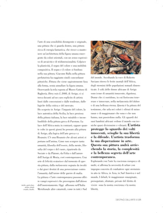 studio, particolare.
atelier, detail.
estudio, detalle.
l’arte di una sensibilità dirompente e originale,
una pittura che ci guarda dentro, una pittura
ricca di energia fantastica, che riesce a mante­
nere un’architettura della figura umana emer­
gente da colori orientali, con un senso espressi­
vo di arcaicità e di tridimensionalità. Colpisce
la plasticità, il segno del colore e una mobilità
compositiva. Il segno e il colore si fondono
nella sua pittura. Giacomo Balla nella pittura
prefuturista ha raggiunto simili concordanze
pittoriche. Pittura che viene sapientemente fusa
alla forma, senza annullare la figura umana.
Osservando la tela esposta al Museo Guttuso di
Bagheria, Dirty rain I, 2008, di Arrigo, ci si
trova davanti ad un caso esplicito di artista
fuori dalle convenzioni e dalle tendenze, dalle
logiche della critica e del mercato.
Ho scoperto in Arrigo l’impasto del colore, la
luce autentica della Sicilia, la luce preziosa
della pittura italiana, la luce mirabile e incon­
fondibile della pittura greca di Paestum. La
luce dell’Africa muta in contrasti, eppure quan­
te volte in questi giorni ho pensato alla pittura
di Arrigo, alla logica dell’arte greca e a
Bisanzio. C’è una Bisanzio che alcuni artisti si
portano nell’anima. Come non scorgere tanta
umanità, filosofia dell’essere, della mente, filo­
sofia del corpo e del cuore, ripartendo da
Socrate e da Platone, da Fidia e dall’autore
dell’Auriga di Mozia, così contemporaneo. Una
sete di felicità scaturisce dal tormento di que­
sta pittura, dalla melanconia segnata da incubi
e dai gravi destini di una persecuzione contro
l’umanità, dall’orrore delle guerre di mafia.
La pittura e l’arte contemporanea possono offri­
re campi espressivi che provengono dall’abisso
dell’annientamento. Oggi affiorano nell’Italia
Meridionale altre catastrofi, come in tutti i Sud
del mondo. Ascoltando la voce di Roberto
Saviano ritrovo le ferite mortali dell’Africa,
degli stermini delle popolazioni nomadi dimen­
ticate. I volti delle donne africane di Arrigo
sono icone di umanità innocente, dignitosa.
Donne che ci sorridono, in cui fioriscono tene­
rezze e innocenze, nella melanconia del dolore
e di una bellezza eterna. Questa è la pittura del
testimone, che urla nei colori i silenzi di mino­
ranze e di maggioranze che sono e che non
hanno, non possiedono nulla. Gli sguardi dei
suoi bambini africani vedono il mondo con tec­
niche quasi divisioniste e vibranti. L’artista
protegge lo sguardo dei volti
innocenti, scioglie la sua libertà
e la difende. L’artista trasforma
la sua disperazione in arte.
Questa sua pittura andrà arric­
chendo la storia, la complessità
e la bellezza segreta dell’arte
contemporanea.
Esplorando con l’arte la coscienza europea e di
molti, si afferma la necessità di urlare con
impegno concreto di combattere ogni sterminio
in atto in Africa, in Asia, in Sud America e nel
mondo. I deboli, le maggioranze emarginate,
perseguitate, sfruttate, private del diritto di
vivere sono la nostra coscienza e la nostra
libertà.
DESTINO DELL’ARTE | 135

 