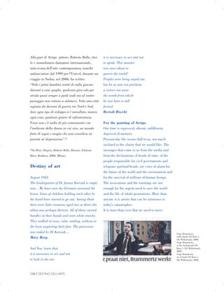 Alla pari di Arrigo pittore, Roberto Bolle, étoi­
le e straordinario danzatore internazionale,
mito-icona dell’arte contemporanea, nonché
ambasciatore dal 1999 per l’Unicef, durante un
viaggio in Sudan, nel 2006, ha scritto:
“Vedo i primi bambini vestiti di nulla giocare
davanti a case spoglie, qualcuno gira solo per
strada quasi sempre a piedi nudi ma al nostro
passaggio non esitano a salutarci. Vedo una città
segnata da decenni di guerra tra Nord e Sud,
dove ogni tipo di sviluppo si è annullato, manca
ogni cosa, qualsiasi genere di infrastruttura.
Forse non c’è nulla di più contrastante con
l’ambiente della danza in cui vivo, un mondo
fatto di sogni e magia che non considera né
povertà né disperazione”.*
*Da Betty Shapiro, Roberto Bolle, Ritratto, Edizioni
Blues Brothers, 2008, Milano.
Destiny of art
August 1942.
The kindergarten of Dr Janusz Korczak is empty
now…We have seen the Germans surround the
house. Lines of children holding each other by
the hand have started to go out. Among them
there were little creatures aged two or three; the
oldest was perhaps thirteen. All of them carried
bundles in their hands and wore white smocks.
They walked in twos, calm, smiling, without in
the least suspecting their fate. The procession
was ended by Dr Korczak…
Mary Berg
And You, learn that
it is necessary to see and not
to look in the air;
it is necessary to act and not
to speak. This monster
was once about to
govern the world!
Peoples were being wiped out,
but let us now not proclaim
a victory too soon:
the womb from which
he was born is still
fecund.
Bertolt Brecht
For the painting of Arrigo
Our time is equivocal, absent, indifferent,
deprived of memory.
Present-day life seems dull to us, not much
inclined to the clarity that we would like. The
messages that come to us from the media and
from the declarations of heads of state, of the
people responsible for civil governments and
religious spiritual heads, are cries of alarm for
the future of the world and the environment and
for the survival of millions of human beings.
The invocations and the warnings are not
enough for the urgent need to save the world
and the life of whole generations. More than
anyone it is artists that can be witnesses to
today’s catastrophes.
It is truer than ever that we need to move
Serge Brammertz,

sullo sfondo Oil Rain 1,

(De Wolkskrant), 2008.

Serge Brammertz,

in the background Oil

Rain 1, (De Wolkskrant),

2008.

Serge Brammertz,

en el fondo Oil Rain 1,

(De Wolkskrant), 2008.

136 | DESTINO DELL’ARTE

 