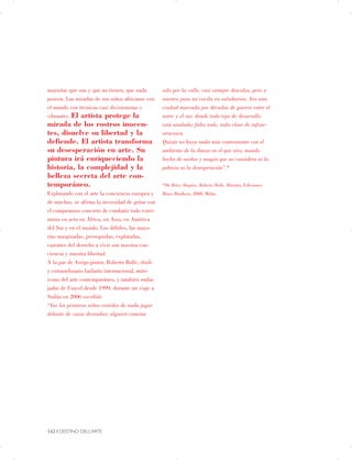 mayorías que son y que no tienen, que nada
poseen. Las miradas de sus niños africanos ven
el mundo con técnicas casi divisionistas y
vibrantes. El artista protege la
mirada de los rostros inocen­
tes, disuelve su libertad y la
defiende. El artista transforma
su desesperación en arte. Su
pintura irá enriqueciendo la
historia, la complejidad y la
belleza secreta del arte con­
temporáneo.
Explorando con el arte la conciencia europea y
de muchos, se afirma la necesidad de gritar con
el compromiso concreto de combatir todo exter­
minio en acto en África, en Asia, en América
del Sur y en el mundo. Los débiles, las mayo­
rías marginadas, perseguidas, explotadas,
carentes del derecho a vivir son nuestra con­
ciencia y nuestra libertad.
A la par de Arrigo pintor, Roberto Bolle, étoile
y extraordinario bailarín internacional, mito­
icono del arte contemporáneo, y también emba­
jador de Unicef desde 1999, durante un viaje a
Sudán en 2006 escribió:
“Veo los primeros niños vestidos de nada jugar
delante de casas desnudas; alguien camina
solo por la calle, casi siempre descalzo, pero a
nuestro paso no vacila en saludarnos. Veo una
ciudad marcada por décadas de guerra entre el
norte y el sur, donde todo tipo de desarrollo
está anulado; falta todo, toda clase de infrae­
structura.
Quizás no haya nada más contrastante con el
ambiente de la danza en el que vivo, mundo
hecho de sueños y magia que no considera ni la
pobreza ni la desesperación”.*
*De Betty Shapiro, Roberto Bolle, Ritratto, Ediciones
Blues Brothers, 2008, Milán.
142 | DESTINO DELL’ARTE

 