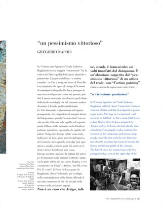 “un pessimismo vittorioso”

Pag. 146,

Studio su Dirty Rain.

study on Dirty Rain.

estudio sobre Dirty Rain.

A destra,

Il regista Piero De Luca,

nello studio di Bagheria.

Right,

director Piero De Luca,

atelier, Bagheria.

A la derecha,

cineasta Piero De Luca,

estudio, Bagheria.

GREGORIO NAPOLI

In “Cinema arte figurativa” Carlo Ludovico
Ragghianti invoca maggior “connessione” fra la
critica dei film e quella delle opere plastiche o
pittoresche. L’auspicio riaffiora - e sembra
esaudito - in Vite a metà, un breve di Piero De
Luca (ispirato alle opere di Arrigo) Già autore
di stimolanti videografie De Luca prosegue la
sua ricerca sul giovane: e non sui giovani, poi­
ché il nuovo intervento si colloca in quel rifiuto
della facile sociologia che del cineasta sembra
diventare il fervido profilo intellettuale.
Le Vite dimezzate si riassumono nel ragazzo
protagonista, che, inquadrato al margine destro
del fotogramma, guarda “in macchina” con un
solo occhio. Già, una sola pupilla; ed a questo
punto il flusso delle immagini svela l’inattesa
pulsione ispiratrice, i pennelli o le spatole del
pittore Arrigo che dipinge orbite senza iride,
bulbi privi di luce, quasi atterriti dall’ignavia
del contesto cui lo sguardo si rivolge (noi spet­
tatori o, meglio, coloro i quali dei nostri acci­
denti estetici dovrebbero aver cura).
Emerge un’altra citazione: la battuta del princi­
pe di Danimarca alla mamma Gertrude, “getta
via la parte infetta del tuo cuore, Regina, e vivi
castamente con l’altra”. (Amleto, Atto III, scena
IV). Il “corto” di Piero De Luca parte da
Ragghianti, sfiora l’informale, poi si adagia
nella contemplazione della Storia, offrendo il
racconto commosso di ciò che accada nella
nostra scuola, nei nostri ragazzi.
Non è un caso che Arrigo, infi­
ne, stenda il bianco/calce sui
volti tumefatti dal disinganno. È
un’abrasione suggerita dal “pes­
simismo vittorioso” di un artista
del reale; non “l’action painting”
citata a vanvera da improvvisati critici d’arte.
“a victorious pessimism”
In “Cinema figurative art” Carlo Ludovico
Ragghianti calls for closer “connection” between
criticism of films and that of sculptural or pictur­
esque works. The hope is re-expressed – and
seems to be fulfilled - in Vite a metà (Half lives),
a short film by Piero De Luca (inspired by
Arrigo’s works). De Luca, who had already done
stimulating video graphic works, continues his
research on the young man: and not on young
people, since the new work fits into that rejec­
tion of facile sociology that seems to become the
fervent intellectual profile of the cineaste.
The halved Lives are summed up in the boy
protagonist that, seen at the right edge of the
“UN PESSIMISMO VITTORIOSO” | 147

 