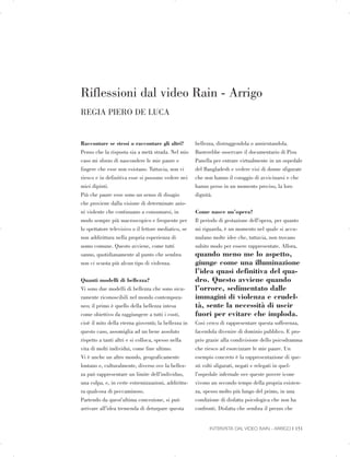 Riflessioni dal video Rain - Arrigo

REGIA PIERO DE LUCA

Raccontare se stessi o raccontare gli altri?
Penso che la risposta sia a metà strada. Nel mio
caso mi sforzo di nascondere le mie paure e
fingere che esse non esistano. Tuttavia, non vi
riesco e in definitiva esse si possono vedere nei
miei dipinti.
Più che paure esse sono un senso di disagio
che proviene dalla visione di determinate azio­
ni violente che continuano a consumarsi, in
modo sempre più macroscopico e frequente per
lo spettatore televisivo o il lettore mediatico, se
non addirittura nella propria esperienza di
uomo comune. Questo avviene, come tutti
sanno, quotidianamente al punto che sembra
non ci scuota più alcun tipo di violenza.
Quanti modelli di bellezza?
Vi sono due modelli di bellezza che sono sicu­
ramente riconoscibili nel mondo contempora­
neo; il primo è quello della bellezza intesa
come obiettivo da raggiungere a tutti i costi,
cioè il mito della eterna gioventù; la bellezza in
questo caso, assomiglia ad un bene assoluto
rispetto a tanti altri e si colloca, spesso nella
vita di molti individui, come fine ultimo.
Vi è anche un altro mondo, geograficamente
lontano e, culturalmente, diverso ove la bellez­
za può rappresentare un limite dell’individuo,
una colpa, e, in certe estremizzazioni, addirittu­
ra qualcosa di peccaminoso.
Partendo da quest’ultima concezione, si può
arrivare all’idea tremenda di deturpare questa
bellezza, distruggendola o annientandola.
Basterebbe osservare il documentario di Pisu
Panella per entrare virtualmente in un ospedale
del Bangladesh e vedere visi di donne sfigurate
che non hanno il coraggio di avvicinarsi e che
hanno perso in un momento preciso, la loro
dignità.
Come nasce un’opera?
Il periodo di gestazione dell’opera, per quanto
mi riguarda, è un momento nel quale si accu­
mulano molte idee che, tuttavia, non trovano
subito modo per essere rappresentate. Allora,
quando meno me lo aspetto,
giunge come una illuminazione
l’idea quasi definitiva del qua­
dro. Questo avviene quando
l’orrore, sedimentato dalle
immagini di violenza e crudel­
tà, sente la necessità di uscir
fuori per evitare che imploda.
Cosi cerco di rappresentare questa sofferenza,
facendola divenire di dominio pubblico. E pro­
prio grazie alla condivisione dello psicodramma
che riesco ad esorcizzare le mie paure. Un
esempio concreto è la rappresentazione di que­
sti volti sfigurati, negati e relegati in quel­
l’ospedale infernale ove queste povere icone
vivono un secondo tempo della propria esisten­
za, spesso molto più lungo del primo, in una
condizione di disfatta psicologica che non ha
confronti. Disfatta che sembra il prezzo che
INTERVISTA DAL VIDEO RAIN - ARRIGO | 151

 