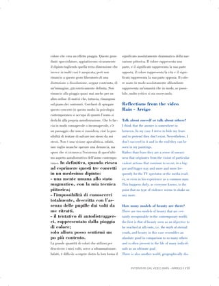 colore che crea un effetto pioggia. Queste gron­
danti sgocciolature, appiattiscono sicuramente
il dipinto togliendo quella terza dimensione che
invece in molti casi è auspicata, però non
rinuncio a questo gesto liberatorio di una
distruzione o dissoluzione, seppur contenuta, di
un’immagine, già esteticamente definita. Non
rinuncio alla pioggia quasi mai anche per un
altro ordine di motivi che, tuttavia, rimangono
sul piano dei contenuti. Cercherò di spiegare
questo concetto in questo modo: la psicologia
contemporanea si occupa di quanto l’uomo si
dedichi alla propria autodistruzione. Che lo fac­
cia in modo consapevole o inconsapevole, c’è
un passaggio che non si considera, cioè la pos­
sibilità di tentare di salvare noi stessi da noi
stessi. Non è una visione apocalittica, infatti,
non voglio neanche operare una denuncia, ma
spero che si riconosca l’esistenza di quest’ulti­
mo aspetto autodistruttivo dell’uomo contempo­
raneo. In definitiva, quando riesco
ad esprimere questi tre concetti
in un medesimo dipinto:
- una mente umana allo stato
magmatico, con la mia tecnica
pittorica;
- l'impossibilità di conoscerci
totalmente, descritta con l’as­
senza delle pupille dai volti da
me ritratti.
- il tentativo di autodistrugger­
ci, rappresentato dalla pioggia
di colore;
solo allora posso sentirmi un
po più contento.
La grande quantità di colori che utilizzo per
descrivere i miei volti, serve a sdrammatizzare.
Infatti, è difficile scorgere dietro la loro forma il
significato assolutamente drammatico della nar­
razione pittorica. Il colore rappresenta una
parte, e il significato rappresenta la sua parte
opposta, il colore rappresenta la vita e il signi­
ficato rappresenta la sua parte opposta. Il colo­
re usato in modo assolutamente abbondante
rappresenta un’umanità che in modo, se possi­
bile, molto critico si sta osservando.
Reflections from the video
Rain - Arrigo
Talk about oneself or talk about others?
I think that the answer is somewhere in
between. In my case I strive to hide my fears
and to pretend they don’t exist. Nevertheless, I
don’t succeed in it and in the end they can be
seen in my paintings.
Rather than fears they are a sense of uneasi­
ness that originates from the vision of particular
violent actions that continue to occur, in a big­
ger and bigger way and more and more fre­
quently for the TV spectator or the media read­
er, or even in his experience as a common man.
This happens daily, as everyone knows, to the
point that no type of violence seems to shake us
any more.
How many models of beauty are there?
There are two models of beauty that are cer­
tainly recognizable in the contemporary world;
the first is that of beauty seen as an objective to
be reached at all costs, i.e. the myth of eternal
youth, and beauty in this case resembles an
absolute good in comparison to so many others
and is often present in the life of many individ­
uals as an ultimate goal.
There is also another world, geographically dis-
INTERVISTA DAL VIDEO RAIN - ARRIGO | 153
 