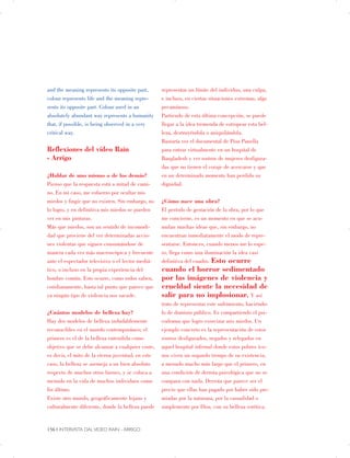 and the meaning represents its opposite part,
colour represents life and the meaning repre­
sents its opposite part. Colour used in an
absolutely abundant way represents a humanity
that, if possible, is being observed in a very
critical way.
Reflexiones del vídeo Rain
- Arrigo
¿Hablar de uno mismo o de los demás?
Pienso que la respuesta está a mitad de cami­
no. En mi caso, me esfuerzo por ocultar mis
miedos y fingir que no existen. Sin embargo, no
lo logro, y en definitiva mis miedos se pueden
ver en mis pinturas.
Más que miedos, son un sentido de incomodi­
dad que proviene del ver determinadas accio­
nes violentas que siguen consumándose de
manera cada vez más macroscópica y frecuente
ante el espectador televisivo o el lector mediá­
tico, o incluso en la propia experiencia del
hombre común. Esto ocurre, como todos saben,
cotidianamente, hasta tal punto que parece que
ya ningún tipo de violencia nos sacude.
¿Cuántos modelos de belleza hay?
Hay dos modelos de belleza indudablemente
reconocibles en el mundo contemporáneo; el
primero es el de la belleza entendida como
objetivo que se debe alcanzar a cualquier coste,
es decir, el mito de la eterna juventud; en este
caso, la belleza se asemeja a un bien absoluto
respecto de muchos otros bienes, y se coloca a
menudo en la vida de muchos individuos como
fin último.
Existe otro mundo, geográficamente lejano y
culturalmente diferente, donde la belleza puede
representar un límite del individuo, una culpa,
e incluso, en ciertas situaciones extremas, algo
pecaminoso.
Partiendo de esta última concepción, se puede
llegar a la idea tremenda de estropear esta bel­
leza, destruyéndola o aniquilándola.
Bastaría ver el documental de Pisu Panella
para entrar virtualmente en un hospital de
Bangladesh y ver rostros de mujeres desfigura­
das que no tienen el coraje de acercarse y que
en un determinado momento han perdido su
dignidad.
¿Cómo nace una obra?
El período de gestación de la obra, por lo que
me concierne, es un momento en que se acu­
mulan muchas ideas que, sin embargo, no
encuentran inmediatamente el modo de repre­
sentarse. Entonces, cuando menos me lo espe­
ro, llega como una iluminación la idea casi
definitiva del cuadro. Esto ocurre
cuando el horror sedimentado
por las imágenes de violencia y
crueldad siente la necesidad de
salir para no implosionar. Y así
trato de representar este sufrimiento, haciéndo­
lo de dominio público. Es compartiendo el psi­
codrama que logro exorcizar mis miedos. Un
ejemplo concreto es la representación de estos
rostros desfigurados, negados y relegados en
aquel hospital infernal donde estos pobres ico­
nos viven un segundo tiempo de su existencia,
a menudo mucho más largo que el primero, en
una condición de derrota psicológica que no se
compara con nada. Derrota que parece ser el
precio que ellas han pagado por haber sido pre­
miadas por la naturaza, por la casualidad o
simplemente por Dios, con su belleza estética.
156 | INTERVISTA DAL VIDEO RAIN - ARRIGO

 