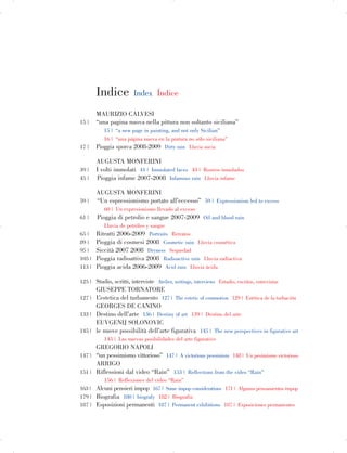 Indice Index Índice
MAURIZIO CALVESI
15 | “una pagina nuova nella pittura non soltanto siciliana”
15 | “a new page in painting, and not only Sicilian”
16 | “una página nueva en la pintura no sólo siciliana”
17 | Pioggia sporca 2008-2009 Dirty rain Lluvia sucia
AUGUSTA MONFERINI
39 | I volti immolati 41 | Immolated faces 43 | Rostros inmolados
45 | Pioggia infame 2007-2008 Infamous rain Lluvia infame
AUGUSTA MONFERINI
59 | “Un espressionismo portato all’eccesso” 59 | Expressionism led to excess
60 | Un expresionismo llevado al exceso
61 | Pioggia di petrolio e sangue 2007-2009 Oil and blood rain
Lluvia de petróleo y sangre
65 | Ritratti 2006-2009 Portraits Retratos
89 | Pioggia di cosmesi 2008 Cosmetic rain Lluvia cosmética
95 | Siccità 2007 2008 Dryness Sequedad
105 | Pioggia radioattiva 2008 Radioactive rain Lluvia radiactiva
113 | Pioggia acida 2006-2009 Acid rain Lluvia ácida
125 | Studio, scritti, interviste Atelier, writings, interviews Estudio, escritos, entrevistas
GIUSEPPE TORNATORE
127 | L’estetica del turbamento 127 | The estetic of commotion 129 | Estética de la turbación
GEORGES DE CANINO
133 | Destino dell’arte 136 | Destiny of art 139 | Destino del arte
EUVGENIJ SOLONOVIC
145 | le nuove possibilità dell’arte figurativa 145 | The new perspectives in figurative art
145 | Las nuevas posibilidades del arte figurativo
GREGORIO NAPOLI
147 | “un pessimismo vittorioso” 147 | A victorious pessimism 148 | Un pesimismo victorioso
ARRIGO
151 | Riflessioni dal video “Rain” 153 | Reflections from the video “Rain”
156 | Reflexiones del vídeo “Rain”
163 | Alcuni pensieri impop 167 | Some impop considerations 171 | Algunos pensamientos impop
179 | Biografia 180 | biografy 182 | Biografía
187 | Esposizioni permanenti 187 | Permanent exhibitions 187 | Exposiciones permanentes
 