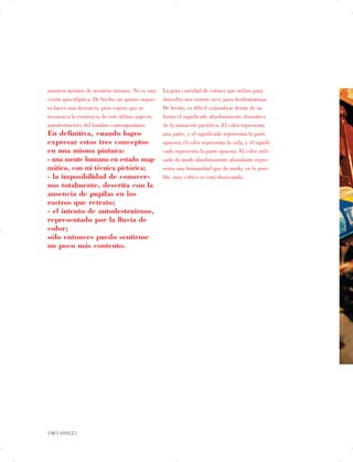 nosotros mismos de nosotros mismos. No es una La gran cantidad de colores que utilizo para
visión apocalíptica. De hecho, no quiero siquie­ describir mis rostros sirve para desdramatizar.
ra hacer una denuncia, pero espero que se De hecho, es difícil vislumbrar detrás de su
reconozca la existencia de este último aspecto forma el significado absolutamente dramático
autodestructivo del hombre contemporáneo. de la narración pictórica. El color representa
En definitiva, cuando logro una parte, y el significado representa la parte
expresar estos tres conceptos opuesta; el color representa la vida, y el signifi­
en una misma pintura: cado representa la parte opuesta. El color utili­
- una mente humana en estado mag­ zado de modo absolutamente abundante repre­
mático, con mi técnica pictórica; senta una humanidad que de modo, en lo posi­
- la imposibilidad de conocer­ ble, muy crítico se está observando.
nos totalmente, descrita con la
ausencia de pupilas en los
rostros que retrato;
- el intento de autodestruirnos,
representado por la lluvia de
color;
sólo entonces puedo sentirme
un poco más contento.
158 | ARRIGO

 