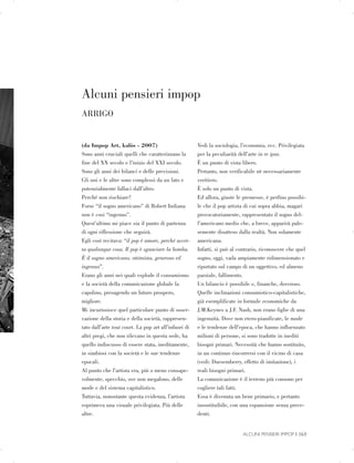 Alcuni pensieri impop

ARRIGO

(da Impop Art, kalòs - 2007)
Sono anni cruciali quelli che caratterizzano la
fine del XX secolo e l’inizio del XXI secolo.
Sono gli anni dei bilanci e delle previsioni.
Gli uni e le altre sono complessi da un lato e
potenzialmente fallaci dall’altro.
Perché non rischiare?
Forse “il sogno americano” di Robert Indiana
non è cosi “ingenuo”.
Quest’ultimo mi piace sia il punto di partenza
di ogni riflessione che seguirà.
Egli così recitava: “il pop è amore, perché accet­
ta qualunque cosa. Il pop è sganciare la bomba.
È il sogno americano, ottimista, generoso ed
ingenuo”.
Erano gli anni nei quali esplode il consumismo
e la società della comunicazione globale fa
capolino, presagendo un futuro prospero,
migliore.
Mi incuriosisce quel particolare punto di osser­
vazione della storia e della società, rappresen­
tato dall’arte tout court. La pop art all’infuori di
altri pregi, che non rilevano in questa sede, ha
quello indiscusso di essere stata, ineditamente,
in simbiosi con la società e le sue tendenze
epocali.
Al punto che l’artista era, più o meno consape­
volmente, specchio, ove non megafono, delle
mode e del sistema capitalistico.
Tuttavia, nonostante questa evidenza, l’artista
esprimeva una visuale privilegiata. Più delle
altre.
Vedi la sociologia, l’economia, ecc. Privilegiata
per la peculiarità dell’arte in re ipsa.
È un punto di vista libero.
Pertanto, non verificabile nè necessariamente
veritiero.
È solo un punto di vista.
Ed allora, giuste le premesse, è perfino possibi­
le che il pop artista di cui sopra abbia, magari
provocatoriamente, rappresentato il sogno del­
l’americano medio che, a breve, apparirà pale­
semente disatteso dalla realtà. Non solamente
americana.
Infatti, si può al contrario, riconoscere che quel
sogno, oggi, vada ampiamente ridimensionato e
riportato sul campo di un oggettivo, ed almeno
parziale, fallimento.
Un bilancio è possibile e, finanche, doveroso.
Quelle inclinazioni consumistico-capitalistiche,
già esemplificate in formule economiche da
J.M.Keynes a J.F. Nash, non erano figlie di una
ingenuità. Dove non etero-pianificate, le mode
e le tendenze dell’epoca, che hanno influenzato
milioni di persone, si sono tradotte in inediti
bisogni primari. Necessità che hanno sostituito,
in un continuo rincorrersi con il vicino di casa
(vedi: Duesemberry, effetto di imitazione), i
reali bisogni primari.
La comunicazione è il terreno più consono per
cogliere tali fatti.
Essa è divenuta un bene primario, e pertanto
insostituibile, con una espansione senza prece­
denti.
ALCUNI PENSIERI IMPOP | 163

 