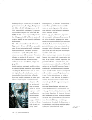 La filmografia, per esempio, non fu in grado di
prevederne in pieno gli sviluppi. Basti pensare
che il film cult di S. Kubrik prevedeva per il
2001 una tecnologia avanzata per le conquiste
spaziali ed un computer (chi non ricorda Hal
9000), obsoleto e lento, seppur intelligente. La
fine della guerra fredda ha bloccato la via delle
scoperte spaziali per una tecnologia più funzio­
nale all’uomo.
Ma è stata veramente funzionale all’uomo?
Oggi non vi è chi non veda l’effetto spersonaliz­
zante di una comunicazione totale che emargi­
na e crea solitudine. Il moderno paradosso
comunicativo è quello della perdita di una
dimensione umana del comunicare. Dimensione
efficace, ad opinione di chi scrive, se i 5 sensi
e la comunicazione non verbale non venga
sublimata dal pc e dai softwares, sempre più
progrediti.
Quindi, oggi, non sembra più possibile, ne inve­
ro plausibile, gridare al miracolo di un consumi­
smo dilagante. Nè avvalorare il mito dei consu­
mi. Cogliendone solo le implicazioni positive e
tralasciandone i pericolosi effetti collaterali.
L’arte può, tuttavia, continuare ad essere spec­
chio dei tempi? Oppure lo sperimentalismo
dilagante, nelle
sue species costi­
tuite da correnti
artistiche, iniziato
negli anni venti e
trenta ha reciso
definitivamente
l’indebolito lin­
guaggio simbiotico
tra l’arte ed il con­
testo sociale, ove
questa nobile
forma espressiva, si alimenta? Insomma l’arte è
morta? Hegel, probabilmente, non avrebbe
voluto, nè saputo rispondere. Egli tuttavia,
come noto, non era un’artista, né, tantomeno,
risulta amesse le profezie.
L’artista, oggi, può, e forse deve, rispondere a
tali interrogativi. Infatti, a modesta opinione di
chi scrive, lo può fare proprio perché la sua
risposta non deve essere rivestita di necessaria
obiettività. Ma è, invece, una risposta che si
può obiettivizzare, rectius concretizzare, in un
manufatto artistico. Manufatto, contenitore di
una visuale che, come accertato, nessuno può
invalidare più di tanto.
Allora una risposta può provenire da una riabi­
litazione provocatoria della comunicazione glo­
bale. Se per globale si intende la globalità cor­
porea dell’individuo e non delle masse. Una
comunicazione, non artificialmente filtrata dai
media e dai pc, fatta dall’uomo e per l’uomo e
correlata alla sua dimensione psico-corporea,
spesso inadatta ai ritmi frenetici e emarginanti
della società dei consumi. Se, pertanto, è con­
sentito l’artista può continuare ad attingere
dalla realtà. Lo farà, però, con occhi nuovi. A
distanza di alcuni decenni vi è stata, infatti,
una svolta epocale. Che la pop art non poteva
prevedere.
Così come Robert Indiana, indicava la sua
visione del fenomeno del consumismo in cre­
scita, oggi l’artista può egualmente azzardare la
sua visione. Magari con gli strumenti più varie­
gati. Senza tuttavia cedere, inconsapevolmente,
alle mode dello sperimentalismo, ormai manie­
rista, che contraddistingue i nostri tempi.
Semplicemente ricordando che il nuovo non va
cercato a tutti i costi. Questo potrebbe rappre-
Arrigo, Impop Art,
sentare una concessione alle mode. 2007, Kalòs.
164 | ALCUNI PENSIERI IMPOP

 