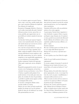 E se, al contrario, appare necessaria l’innova­
zione, a tutti i costi, forse, sarebbe meglio attin­
gere a quel contenitore illimitato dei significati.
Non solamente dei significanti.
Recuperare il linguaggio dialettico e biunivoco
con la realtà, rinunciando alla moda “obsoleta”
della provocazione circense, spesso fine a se
stessa, potrebbe, già, rappresentare una via
percorribile per restituire umanità ed universa­
lità all’arte.
Così facendo, l’artista può superare l’angusta
visione, invero autoreferenziale, del suo perso­
nale mondo interiore per osservare la società e
le tendenze che la caratterizzano.
Così, come faceva il pop artista di cui sopra, ma
con occhi nuovi ed in tempi, soprattutto, nuovi.
Infatti, sembra di tangibile evidenza che il con­
sumismo dell’odierna società complessa e glo­
bale della comunicazione, ha, invece, ottenuto
semplicità, se non superficialità, appiattimento,
ove non isolamento ed incomunicabilità.
Sembra esattamente l’antitesi del sogno pop.
Allora quale compito può, ancora, adempiere
l’arte?
Risponderò paragonando la società e la sua vis
actrativa verso l’omologazione, ad una forza
vettoriale. Con una sua direzione e verso. Poi vi
è l’artista, in qualche modo portatore di un
mondo interiore e di un modo, più o meno sin­
golare, di veicolarlo. Il vettore di quest’ultimo
si potrebbe in qualche misura opporre ai detta­
mi omologanti della società.
Se non fosse contrapposto all’altro vettore
(sociale) sarebbe un cronista.
Tuttavia, per non cadere nel facile tranello del
giudizio non ritengo sia il caso di esprimere
giudizi di valore per chi indirizza le sue energie
allo sperimentalismo tout court.
Warhol, dal canto suo, riconosceva di non pro­
durre più arte di quanto la società dei consumi
americana già facesse, con il suo implacabile
ritmo consumistico.
Vantandosi dell’assenza, nella sua produzione
artistica, di un valore aggiunto.
A questo punto, l’attento lettore impaziente si
starà chiedendo: se ognuno è libero, in questo
privilegiato campo chiamato arte, di esprimere
se stesso, perché la necessità di tali riflessioni?
Perché riaffermo che la libertà è anche, se non
soprattutto, quella di osservare, riflettere, sce­
gliere e capire.
Insomma ragionare.
Ma come conciliare questo con il fatto che l’ar­
te sia il campo della libertà espressiva?
Ritengo che lo sia ancora, se già tutto non è
stato deciso.
Se non si giudica, ma si lasci liberi di sceglie­
re.
Anche di essere freddi assertori di denunce e
ragionamenti?
Si, mi piace spingere al massimo il concetto di
libertà per toccare il polso di chi non è vera­
mente libero, ed è pronto ad indicare il “vero”
cammino.
Ritengo, tuttavia, che anche dietro il più com­
plesso ragionamento, in arte, ci sia sempre l’ar­
tista che, con le sue paure e insoddisfazioni, è
termometro della società in cui vive.
Allora la società, la storia ed il suo evolversi o
involversi è lo spunto per riflettere ed il punto
di partenza di ogni considerazione.
Riconosco che, sovente, anch’io ho paura di
farlo. Abbiamo deciso di delegare in bianco
all’arte, in grande misura, la parte emotiva del­
l’io. Libera di fluire. Dimenticando che ci pos­
siamo e, forse, ci dobbiamo permettere di non
ALCUNI PENSIERI IMPOP | 165
 