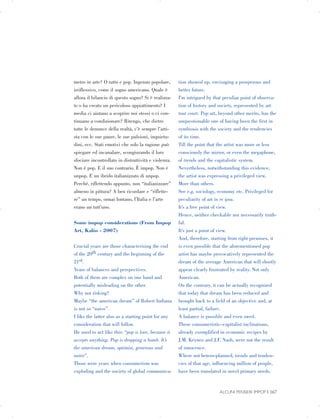 metro in arte? O tutto e pop. Ingenuo popolare,
irriflessivo, come il sogno americano. Quale è
allora il bilancio di questo sogno? Si è realizza­
to o ha creato un pericoloso appiattimento? I
media ci aiutano a scoprire noi stessi o ci con­
tinuano a condizionare? Ritengo, che dietro
tutte le denunce della realtà, c’è sempre l’arti­
sta con le sue paure, le sue pulsioni, inquietu­
dini, ecc. Stati emotivi che solo la ragione può
spiegare ed incanalare, scongiurando il loro
sfociare incontrollato in distruttività e violenza.
Non è pop. E il suo contrario. È impop. Non è
unpop. E un ibrido italianizzato di unpop.
Perché, riflettendo appunto, non “italianizzare”
almeno in pittura? A ben ricordare e “riflette­
re” un tempo, ormai lontano, l’Italia e l’arte
erano un tutt’uno.
Some impop considerations (From Impop
Art, Kalòs - 2007)
Crucial years are those characterising the end
of the 20th century and the beginning of the
21st.
Years of balances and perspectives.
Both of them are complex on one hand and
potentially misleading on the other.
Why not risking?
Maybe “the american dream” of Robert Indiana
is not so “naive”.
I like the latter also as a starting point for any
consideration that will follow.
He used to act like this: “pop is love, because it
accepts anything. Pop is dropping a bomb. It’s
the american dream, optimist, generous and
naïve”.
Those were years when consumerism was
exploding and the society of global communica­
tion showed up, envisaging a prosperous and
better future.
I’m intrigued by that peculiar point of observa­
tion of history and society, represented by art
tout court. Pop art, beyond other merits, has the
unquestionable one of having been the first in
symbiosis with the society and the tendencies
of its time.
Till the point that the artist was more or less
consciously the mirror, or even the megaphone,
of trends and the capitalistic system.
Nevertheless, notwithstanding this evidence,
the artist was expressing a privileged view.
More than others.
See e.g. sociology, economy etc. Privileged for
peculiarity of art in re ipsa.
It’s a free point of view.
Hence, neither checkable nor necessarily truth­
ful.
It’s just a point of view.
And, therefore, starting from right premises, it
is even possible that the aforementioned pop
artist has maybe provocatively represented the
dream of the average American that will shortly
appear clearly frustrated by reality. Not only
American.
On the contrary, it can be actually recognized
that today that dream has been reduced and
brought back to a field of an objective and, at
least partial, failure.
A balance is possible and even owed.
These consumeristic–capitalist inclinations,
already exemplified in economic recipes by
J.M. Keynes and J.F. Nash, were not the result

of innocence.

Where not hetero-planned, trends and tenden­
cies of that age, influencing million of people,

have been translated in novel primary needs.

ALCUNI PENSIERI IMPOP | 167
 
