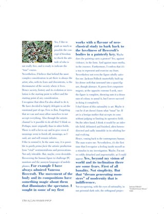 Yes, I like to
push as much as
possible the con­
cept of freedom
to check the atti­
tude of who is
not really free, and is ready to indicate the
“true” course.
Nevertheless, I believe that behind the most
complex consideration in art there is always the
artist, who, with its fears and discontents, is the
thermometer of the society where it lives.
Hence society, history and its evolution or invo­
lution is the starting point to reflect and the
starting point of any consideration.
I recognise that often I’m also afraid to do it.
We have decided to largely delegate to art the
emotional part of ego. Free to flow. Forgetting
that we can and must allow ourselves to not
accept everything. Also through the artistic
channel is it possible to do all this? I think so.
Perhaps, more originally than in other fields.
There is still a lot to say and to give: even if
meanings seem to finish off, meanings, as I
said, are and will remain infinite.
I like to remind it. In the same way, it is possi­
ble to purify prima facie the artistic production
from “vital” sentimentalisms and provocations.
Not only tolerable. But, maybe, even desirable.
Recovering the human figure to challenge PC
monitors and the anonym languages of mobile
phones. For example I have
always admired Vanessa
Beecroft. The movement of the
body and its compositions have
something magic about them
that illuminates the spectator. I
sought in some of my first
works with a flavour of neo­
classical study to hark back to
the loveliness of Beecroft’s
bodies in a painterly key. Maybe
does the painting carry a protest? Yes, against
violence, in the form. And against mass media,
in the essence. Furthermore, I confess that it’s
a way to represent and exorcise my fears.
Nevertheless not even the figure wholly satis­
fies me. Jackson Pollock masterfully built up
his dense weft that unwound into a quasi-fig­
ure, though abstract. Si parva licet componere
magnis, at the opposite extreme I seek, once
the figure is complete, throwing onto it a dense
rain of colour, to annul it, but I never succeed
in doing it completely.
I don’t know of this rationality is art. Maybe it
can be if art doesn’t know what “must” be. If
art is a benign mother that accepts its sons
without judging or limiting its operative field.
On the other hand, I think it would be an infer­
tile field, delimited and finished, often hetero­
directed and sadly immobile in its whirling for­
mal evolving.
Hence, coming back to the contemporary human.
The man scares me. Nevertheless, it’s the first
time that I recognise a feeling inside myself as
a stimulus to my investigation. Maybe, I’m not
so coldly detached and impenetrable, as I could
appear. Yes, beyond my vision of
world and its inclination there
are some fears. First of all
banality. Not simplicity. But
that “dream generating mon­
sters” of modernity that is
indifference.
Not recognising, with the eyes of rationality, in
our personal dark side, the orthogonal projec-
Jackson Pollock’s
“Untitled (Green Silver),”
1949.
170 | ALCUNI PENSIERI IMPOP

 
