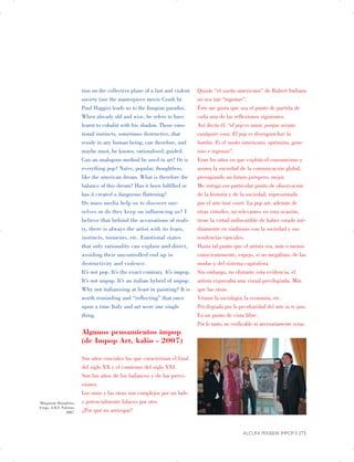 Marguerite Barankitse,
Arrigo, A.R.S. Palermo,
2007.
tion on the collective plane of a fast and violent
society (see the masterpiece movie Crash by
Paul Haggis) leads us to the Jungian paradox.
When already old and wise, he refers to have
learnt to cohabit with his shadow. Those emo­
tional instincts, sometimes destructive, that
reside in any human being, can therefore, and
maybe must, be known, rationalised, guided.
Can an analogous method be used in art? Or is
everything pop? Naïve, popular, thoughtless,
like the american dream. What is therefore the
balance of this dream? Has it been fulfilled or
has it created a dangerous flattening?
Do mass media help us to discover our­
selves or do they keep on influencing us? I
believe that behind the accusations of reali­
ty, there is always the artist with its fears,
instincts, torments, etc. Emotional states
that only rationality can explain and direct,
avoiding their uncontrolled end up in
destructivity and violence.
It’s not pop. It’s the exact contrary. It’s impop.
It’s not unpop. It’s an italian hybrid of unpop.
Why not italianising at least in painting? It is
worth reminding and “reflecting” that once
upon a time Italy and art were one single
thing.
Algunos pensamientos impop
(de Impop Art, kalòs - 2007)
Son años cruciales los que caracterizan el final

del siglo XX y el comienzo del siglo XXI.

Son los años de los balances y de las previ­
siones.

Los unos y las otras son complejos por un lado

y potencialmente falaces por otro.

¿Por qué no arriesgar?

Quizás “el sueño americano” de Robert Indiana
no sea tan “ingenuo”.
Éste me gusta que sea el punto de partida de
cada una de las reflexiones siguientes.
Así decía él: “el pop es amor, porque acepta
cualquier cosa. El pop es desenganchar la
bomba. Es el sueño americano, optimista, gene­
roso e ingenuo”.
Eran los años en que explota el consumismo y
asoma la sociedad de la comunicación global,
presagiando un futuro próspero, mejor.
Me intriga ese particular punto de observación
de la historia y de la sociedad, representado
por el arte tout court. La pop art, además de
otras virtudes, no relevantes en esta ocasión,
tiene la virtud indiscutible de haber estado iné­
ditamente en simbiosis con la sociedad y sus
tendencias epocales.
Hasta tal punto que el artista era, más o menos
conscientemente, espejo, si no megáfono, de las
modas y del sistema capitalista.
Sin embargo, no obstante esta evidencia, el
artista expresaba una visual privilegiada. Más
que las otras.
Véanse la sociología, la economía, etc.
Privilegiada por la peculiaridad del arte in re ipsa.
Es un punto de vista libre.
Por lo tanto, no verificable ni necesariamente veraz.
ALCUNI PENSIERI IMPOP | 171

 