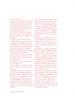 Es sólo un punto de vista.
Y entonces, si las premisas son correctas, hasta
es posible que el pop artista mencionado, qui­
zás provocativamente, haya representado el
sueño del americano medio que, en breve, apa­
recerá patentemente descuidado por la reali­
dad. No solamente americana.
Por el contrario, se puede reconocer que hoy
ese sueño debe ampliamente redimensionarse y
llevarse al campo de un fracaso objetivo, al
menos parcial.
Un balance es posible, e incluso necesario.
Aquellas inclinaciones consumistas capitalistas
ya ejemplificadas en fórmulas económicas
desde J.M.Keynes hasta J.F. Nash no eran hijas
de una ingenuidad. Si no hétero-planificadas,
las modas y las tendencias de la época, que
influyeron en millones de personas, se traduje­
ron en inéditas necesidades primarias.
Necesidades que han sustituido, en una perse­
cución continua con el vecino de casa (véase:
Duesemberry, efecto imitación), las necesida­
des primarias reales.
La comunicación es el terreno más coherente
para coger tales hechos.
Se ha convertido en un bien primario y, por lo
tanto, insustituible, con una expansión sin pre­
cedentes.
La filmografía, por ejemplo, no fue capaz de
prever del todo los desarrollos. Basta pensar
que la película cult de S. Kubrik preveía para
2001 una tecnología avanzada para las conqui­
stas espaciales y un ordenador (quién no
recuerda Hal 9000), obsoleto y lento, aunque
inteligente. El final de la guerra fría ha blo­
queado el avance de los descubrimientos espa­
ciales en favor de una tecnología más funcional
al hombre.
172 | ALCUNI PENSIERI IMPOP
Pero, ¿ha sido realmente funcional al hombre?
Hoy no hay quien no perciba el efecto desper­
sonalizador de una comunicación total que
margina y crea soledad. La paradoja comunica­
tiva moderna es la pérdida de una dimensión
humana del comunicarse. Dimensión eficaz, en
la opinión de quien escribe, si los 5 sentidos y
la comunicación no verbal no son sublimados
por el ordenador y los softwares, cada vez más
avanzados.
Por lo tanto, hoy ya no parece ser posible, ni
en verdad plausible, gritar al milagro de un
consumismo difuso. Ni avalorar el mito de los
consumos. Acogiendo sólo las implicaciones
positivas y descuidando los peligrosos efectos
colaterales.
¿El arte puede, sin embargo, seguir siendo el
espejo de los tiempos? ¿O el experimentalismo
difuso, en sus species constituidas por corrien­
tes artísticas, iniciado en los años veinte y
treinta ha cercenado definitivamente el debili­
tado lenguaje simbiótico entre el arte y el con­
texto social, donde esta noble forma expresiva,
se alimenta? En resumen, ¿el arte ha muerto?
Probablemente Hegel no hubiera querido ni
sabido responder. Sin embargo, como se sabe,
no era un artista, ni tampoco hacía caso de las
profecías, según resulta.
Hoy el artista puede, y quizás debe, responder
a tales interrogantes. De hecho, en la modesta
opinión de quien escribe, lo puede hacer preci­
samente porque su respuesta no necesariamen­
te debe estar revestida de objetividad. Sino
que, al contrario, es una respuesta que se
puede objetivar, rectius concretar, en una
manufactura artística. Manufactura, contenedor
de una visual que, como se ha verificado, nadie
puede invalidar demasiado.
 