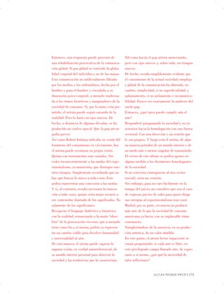 Entonces, una respuesta puede provenir de
una rehabilitación provocativa de la comunica­
ción global. Si por global se entiende la globa­
lidad corporal del individuo y no de las masas.
Una comunicación no artificialmente filtrada
por los medios y los ordenadores, hecha por el
hombre y para el hombre y vinculada a su
dimensión psico-corporal, a menudo inadecua­
da a los ritmos frenéticos y marginadores de la
sociedad de consumo. Si, por lo tanto, está per­
mitido, el artista puede seguir sacando de la
realidad. Pero lo hará con ojos nuevos. De
hecho, a distancia de algunas décadas, se ha
producido un vuelco epocal. Que la pop art no
podía prever.
Así como Robert Indiana indicaba su visión del
fenómeno del consumismo en crecimiento, hoy
el artista puede aventurar su propia visión.
Quizás con instrumentos más variados. Sin
ceder inconscientemente a las modas del expe­
rimentalismo, ya manierista, que distingue nue­
stros tiempos. Simplemente recordando que no
hay que buscar lo nuevo a toda costa. Esto
podría representar una concesión a las modas.
Y si, al contrario, resulta necesaria la innova­
ción a toda costa, quizás sería mejor recurrir a
ese contenedor ilimitado de los significados. No
solamente de los significantes.
Recuperar el lenguaje dialéctico y biunívoco
con la realidad, renunciando a la moda “obso­
leta” de la provocación circense, que a menudo
tiene como fin a sí misma, podría ya represen­
tar un camino viable para devolver humanidad
y universalidad al arte.
De esta manera, el artista puede superar la
angosta visión, en verdad autorreferencial, de
su mundo interior personal para observar la
sociedad y las tendencias que la caracterizan.
Tal como hacía el pop artista mencionado,
pero con ojos nuevos y, sobre todo, en tiempos
nuevos.
De hecho, resulta tangiblemente evidente que
el consumismo de la actual sociedad compleja
y global de la comunicación ha obtenido, en
cambio, simplicidad, si no superficialidad, y
aplastamiento, si no aislamiento e incomunica­
bilidad. Parece ser exactamente la antítesis del
sueño pop.
Entonces, ¿qué tarea puede cumplir aún el
arte?
Responderé paragonando la sociedad y su vis
actrativa hacia la homologación con una fuerza
vectorial. Con una dirección y un sentido que
le son propios. Y luego está el artista, de algu­
na manera portador de un mundo interior y de
un modo más o menos singular de transmitirlo.
El vector de este último se podría oponer en
alguna medida a los dictámenes homologantes
de la sociedad.
Si no estuviera contrapuesto al otro vector
(social), sería un cronista.
Sin embargo, para no caer fácilmente en la
trampa del juicio, no considero que sea el caso
de expresar juicios de valor para quien dirige
sus energías al experimentalismo tout court.
Warhol, por su parte, reconocía no producir
más arte de lo que la sociedad de consumo
americana ya hacía, con su implacable ritmo
consumista.
Vanagloriándose de la ausencia, en su produc­
ción artística, de un valor añadido.
En este punto, el atento lector impaciente se
estará preguntando: si cada uno es libre, en
este privilegiado campo llamado arte, de expre­
sarse a sí mismo, ¿por qué la necesidad de
tales reflexiones?
ALCUNI PENSIERI IMPOP | 173
 