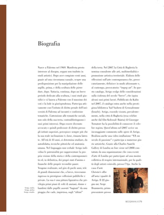 Arrigo, studio.
Arrigo, atelier.
Arrigo, estudio.
Biografia

Nasce a Palermo nel 1969. Manifesta presto
interesse al disegno, seppur non tradotto in
studi artistici. Dopo aver compiuto venti anni,
grazie ad una circostanza casuale, scopre una
predisposizione per la manipolazione delle
argille, prima, e della scultura delle pietre
dure, dopo. Tuttavia, continua, dopo un breve
periodo dedicato alla scultura, i suoi studi giu­
ridici e si laurea a Palermo con il massimo dei
voti e la lode in giurisprudenza. Partecipa atti­
vamente con l’istituto di diritto penale dell’uni­
versità di Palermo ad incontri e conferenze
tematiche. L’attenzione alle tematiche sociali,
non solo della sua terra, contraddistinguono i
suoi primi interessi. Dopo essere divenuto
avvocato e quindi professore di diritto presso
gli istituti superiori, percepisce sempre più che
la sua reale inclinazione è, forse, rimasta laten­
te. All’età di 33 anni, si determina studiare, da
autodidatta, tecniche pittoriche ed anatomia
umana. Nel linguaggio non verbale Arrigo indi­
vidua le potenzialità per rappresentare la pro­
pria visione della storia e della contemporanei­
tà ed, in definitiva, dei propri stati d’animo e
finanche delle proprie recondite paure.
Vengono realizzate, nel giro di pochi anni, tele
di grandi dimensioni che, a breve, troveranno
ingresso in prestigiose collezioni pubbliche e
private. La sua è una pittura figurativa che pri­
vilegia primi piani di volti di anziani, donne e
bambini dalle pupille assenti “bagnati” da una
pioggia che cade, impietosa, sugli “ultimi”
della terra. Nel 2007 la Città di Bagheria lo
nomina consulente alle arti, multimedialità e
promozione artistica territoriale. Elabora delle
riflessioni sull’arte contemporanea che, provo­
catoriamente, definisce in modo altisonante e,
al contempo, provocatorio: “impop art”. In que­
sto catalogo, Arrigo svolge delle considerazioni
sulla violenza del secolo “breve”, che ispira
alcuni suoi primi lavori. Pubblicato da Kalòs
nel 2007, il catalogo entra anche nella presti­
giosa biblioteca Yad Vashem di Gerusalemme
(Israele). Arrigo, essendo vissuto, prevalente­
mente, nella città di Bagheria (resa celebre
anche dal film Kolossal: Baària) di Giuseppe
Tornatore ha la possibilità di conoscere il cele­
bre regista. Quest’ultimo nel 2007 scrive un
incoraggiante commento sulle opere di Arrigo.
Realizza anche una video istallazione “XX un
secolo di passione” e partecipa a numerose giu­
rie artistiche. Grazie alla Charles Saatchi
Gallery di Londra on line viene nel 2008 con­
tattato da una organizzazione che cura eventi
d’arte di Londra per partecipare ad una mostra
collettiva di respiro internazionale, per la quali­
tà degli artisti coinvolti, presso l’Aja. Anche la
casa d’aste
Christie’s offre
all’asta i quadri di
Arrigo. Il 22 giu­
gno mr. Serge
Brammertz, primo
procuratore presso
BIOGRAFIA | 179

 