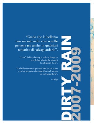 “Credo che la bellezza
non sia solo nelle cose o nelle
persone ma anche in qualsiasi
tentativo di salvaguardarla”.
“I don’t believe beauty is only in things or
people but also in the attempt
to safeguard them”.
“La belleza no creo que esté sólo en las cosas


o en las personas sino también en el intento
de salvaguardarla”.
-Arrigo
DIRTYRAIN

2007-2009
 
