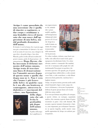 Arrigo è come posseduto da
una ossessione che è quella
di riuscire a esprimere, a
dar corpo e sembianze a
una brutalità cieca ed insen­
sata che non nasce dall’ag­
gressione di una belva, ma
dal profondo demoniaco
dell’uomo.
Il ritratto è così la forma che si presta oggi,
non più a immortalare le fattezze e la vani­
tà di un uomo di successo, ma a fungere da
specchio e da grido (dopo e ben oltre
Munch), grido rivolto all’universalità del
genere umano, grido di disperazione e di
ammonimento. Dopo Bacon, che
ha inscenato il deforme tor­
mento dell’animo umano,
Arrigo tenta di tracciare
una linea di demarcazione
tra l’umanità ancora degna
di questo nome e quella che
degna non ne è. Non è vero
che l’uomo è più feroce
delle belve: in qualche caso
lo è ma alla sua bruttezza si
contrappone, attraverso la
dialettica e i movimenti del
colore, una figurazione
dello sfigu­
rato che sol­
lecita le
profondità
più degne
dell’animo
umano.
Il pathos della trage­
dia è amplificato in
una rappresentazio­
ne che, andando
oltre i penosi
modelli, amplifica
nell’immaginazione
indignata gli istinti
perversi ed è di essi
che Arrigo fa in
realtà il ritratto, un
ritratto che erompe
riconoscendosi
nelle mostruosità
che ha provocato.
Un colore esaltato, violento, come fuori con­
trollo, cola sulla tela in tanti rivoli, quasi
sgorgassero da altrettante ferite. Un colore
sfrenato, emotivo e innaturale: blu smaltati,
neri che si insinuano nelle pieghe dei volti
trasformando l’incarnato in maschere che
incutono spavento. Gli sguardi, poi, di questi
personaggi fanno rabbrividire; a volte arrotati
verso l’alto, a volte semichiusi, a volte filtrati
attraverso lenti grottesche, emettono luci e
bagliori sinistri.
Arrigo, con questa mostra, presenta anche molti
ritratti femminili e figure a tutto campo che
invece richiamano, o rievocano, la prepotente
bellezza di queste giovani donne nel ricordo
della loro storia crudele.
È in corso per fortuna una politica di sostegno,
a queste vittime, un sostegno, soprattutto
medico, che consenta a queste donne di poter
ricostruire in parte i loro volti distrutti. Ma
accanto a queste iniziative benemerite e fatti­
ve, sono importanti, per richiamare l’attenzio­
ne su questa tragedia, anche mostre come
quella approntata da Arrigo con ardente par­
tecipazione.
In alto,


studio su oil rain 1.


On top,


study on oil rain 1.


Arriba,


estudio sobre on oil rain 1.


A sinistra,


Arrigo, studio su


Caravaggio 2002,


“Davide con la testa di


Golia”, particolare.


Left,


Arrigo, study on


Caravagio: “David with the


head of Goliath”, detail,


2002.


A la izquierda,


Arrigo, estudio sobre


Caravagio: “David con la


cabeza de Goliat”, detalle,


2002.


40 | VOLTI IMMOLATI
 

 