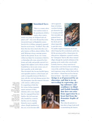 In alto a sinistra,
E. Munch, l’urlo
1893, particolare.
On left top,
E. Munch's Scream
1893, detail.
Arriba a la izquierda,
El grito de E. Munch
1893, detalle.
In alto a destra,
Arrigo, Dirty rain 9.
On top right,
Arrigo, Dirty rain 9.
Arriba a la derecha,
Arrigo, Dirty rain 9.
A destra, right,
a la izquierda,
Francis Bacon, Study for
the Head of a Screaming
Pope, 1952.
Immolated faces
“There is a country where
men condemn women to
the punishments of hell; a
country where women,
mostly very young, are disfigured with sul­
phuric acid” – thus writes Renata Pisu in her
documented report on Bangladesh; women
forced to live in hiding, segregated, separated
from the rest of society. “Acidified”, Pisu calls
them: they have been struck when they were
girls, fourteen or fifteen, almost children. Their
guilt? Refusing to keep a marriage promise
made by their parents. In any case victims
without any blame for circumstances linked to
a relationship with a man, attracted by their
beauty and youth, and possibly rejected. So it
happens that sulphuric acid is thrown on their
beautiful faces, but in more serious cases, if
that is possible, on the whole body.
Thus devastated, they become horrible figures,
unrecognizable monsters; so their beauty and
youth is irreparably destroyed. But there is
more; with this cruel and inhuman gesture their
life disintegrates: from this moment it becomes
a life sentence, endless prison.
It is anguishing to think that
semblance to blindthe victims, feeling repugnant,
and foolish brutalitymature awareness of their
that does not arisedeformity with a sense of guilt;
from aggression by athey live segregated from their
beast but from thefamilies, they feel unaccept­
demoniac depths ofable, branded by a sentence
man.that they serve by shutting
Thus today the portrait is athemselves up in a painful
form that no longer lends itselfsilence. Deeply humiliated as
to immortalizing the featuresthey are, it even becomes diffi­
cult to approach
them, to let them
vent their feelings,
give themselves up
to weeping and tell
their miserable and
poignant history.
Many go dumb after
the shock and it is
almost impossible
to gain their trust.
Yet another tragedy of humanity, faced with
which Arrigo has felt overwhelmed, and he has
felt the pressing need for a denunciation, for
what passion, indignation, a painter’s emotion,
the “redemption” that he offers these tortured
effigies through the touched celebration of the
painting can be worth in this cynical world.
Certainly, however, a deep connection of
denunciation exists between the overwhelming
vision of the world that Arrigo enacts with as
much impetuous energy and the blind and dis­
tant violence – distant from our lives but not
from our hearts – that strikes so inhumanly.
Arrigo is as if possessed by an
obsession, and that is to say
succeeding in expressing, giv­
ing substance and
VOLTI IMMOLATI | 41

 