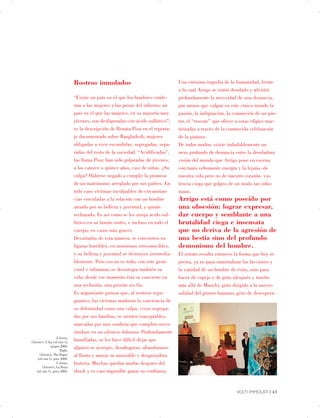 A destra,


Christie’s, L’Aja (oil rain 1),
 

giugno 2008.


Right,


Christie’s, The Hague
 

(oil rain 1), june 2008.


A destra,


Christie’s, La Haya


(oil rain 1), junio 2008.


Rostros inmolados
“Existe un país en el que los hombres conde­
nan a las mujeres a las penas del infierno; un
país en el que las mujeres, en su mayoría muy
jóvenes, son desfiguradas con ácido sulfúrico”;
es la descripción de Renata Pisu en el reporta­
je documentado sobre Bangladesh; mujeres
obligadas a vivir escondidas, segregadas, sepa­
radas del resto de la sociedad. “Acidificadas”,
las llama Pisu: han sido golpeadas de jóvenes,
a los catorce o quince años, casi de niñas. ¿Su
culpa? Haberse negado a cumplir la promesa
de un matrimonio arreglado por sus padres. En
todo caso víctimas inculpables de circunstan­
cias vinculadas a la relación con un hombre
atraído por su belleza y juventud, y quizás
rechazado. Es así como se les arroja ácido sul­
fúrico en su bonito rostro, e incluso en todo el
cuerpo, en casos más graves.
Devastadas de esta manera, se convierten en
figuras horribles, en monstruos irreconocibles,
y su belleza y juventud se destruyen irremedia­
blemente. Pero eso no es todo; con este gesto
cruel e inhumano se desintegra también su
vida: desde ese momento ésta se convierte en
una reclusión, una prisión sin fin.
Es angustiante pensar que, al sentirse repu­
gnantes, las víctimas maduran la conciencia de
su deformidad como una culpa, viven segrega­
das por sus familias, se sienten inaceptables,
marcadas por una condena que cumplen encer­
rándose en un silencio doloroso. Profundamente
humilladas, se les hace difícil dejar que
alguien se acerque, desahogarse, abandonarse
al llanto y narrar su miserable y desgarradora
historia. Muchas quedan mudas después del
shock y es casi imposible ganar su confianza.
Una enésima tragedia de la humanidad, frente
a la cual Arrigo se sintió desolado y advirtió
profundamente la necesidad de una denuncia,
por menos que valgan en este cínico mundo la
pasión, la indignación, la conmoción de un pin-
tor, el “rescate” que ofrece a estas efigies mar­
tirizadas a través de la conmovida celebración
de la pintura.
De todos modos, existe indudablemente un
nexo profundo de denuncia entre la desoladora
visión del mundo que Arrigo pone en escena
con tanta vehemente energía y la lejana -de
nuestra vida pero no de nuestro corazón- vio­
lencia ciega que golpea de un modo tan inhu­
mano.
Arrigo está como poseído por
una obsesión: lograr expresar,
dar cuerpo y semblante a una
brutalidad ciega e insensata
que no deriva de la agresión de
una bestia sino del profundo
demonismo del hombre.
El retrato resulta entonces la forma que hoy se
presta, ya no para inmortalizar las facciones y
la vanidad de un hombre de éxito, sino para
hacer de espejo y de grito (después y mucho
más allá de Munch), grito dirigido a la univer­
salidad del género humano, grito de desespera-
VOLTI IMMOLATI | 43

 