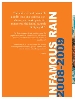 “Per chi vive certi drammi le
pupille sono una perpetua con­
danna, per questo preferisco
trattenermi dall’istinto naturale
di dipingerle”.
“For those that experience certain dramas the
pupils are a perpetual condemnation, and for this
reason I prefer to resist the natural instinct to
paint them”.
“Para quienes viven ciertos dramas, las pupilas
son una perpetua condena, por eso prefiero con­
tener el instinto natural de pintarlas”.
-Arrigo
INFAMOUSRAIN

2008-2009
 