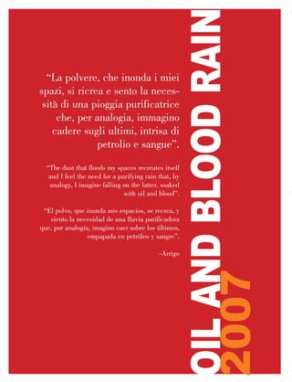 “La polvere, che inonda i miei
spazi, si ricrea e sento la neces­
sità di una pioggia purificatrice
che, per analogia, immagino
cadere sugli ultimi, intrisa di
petrolio e sangue”.
“The dust that floods my spaces recreates itself

and I feel the need for a purifying rain that, by

analogy, I imagine falling on the latter. soaked

with oil and blood”.
“El polvo, que inunda mis espacios, se recrea, y
siento la necesidad de una lluvia purificadora
que, por analogía, imagino caer sobre los últimos,
empapada en petróleo y sangre”.
-Arrigo
OILANDBLOODRAIN
2007
 