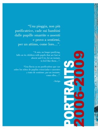 “Una pioggia, non più
purificatrice, cade sui bambini
dalle pupille smarrite o assenti
e provo a sentirmi,
per un attimo, come loro…”.
“A rain, no longer purifying,

falls on its children with pupils that are lost or

absent and I try, for an instant,

to feel like them…”.

“Una lluvia ya no purificadora que cae

sobre los niños de pupilas extraviadas o ausentes

y trato de sentirme, por un instante,

como ellos…”.

-Arrigo
PORTRAITS
2006-2009

 