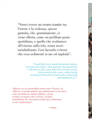 “Vorrei essere un neutro tramite tra
l’orrore e la violenza, spesso
gratuita, che, gratuitamente, ci
viene offerta, come un prelibato pasto
quotidiano, e quello che restituisco
all’esterno sulla tela, senza avere
metabolizzato. Così facendo eviterei
che essa sedimenti in me ed imploda”.
“I would like to be a neutral intermediary between
the horror and violence, often gratuitous, that gratuitously
is offered to us, like a tasty daily dish, and what I return
to the outside on the canvas, without having
metabolized. Doing this I would avoid it sedimenting
and imploding in me”.
“Quisiera ser un intermediario neutro entre el horror y la
violencia, a menudo gratuita, que gratuitamente se nos ofrece
como una deliciosa comida cotidiana, y lo que
restituyo al exterior sobre el lienzo, sin haber
metabolizado. De esta manera evitaría que sedimentara
en mí e implosionara”.
—Arrigo
 