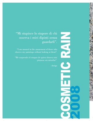 “Mi stupisce lo stupore di chi
osserva i miei dipinti senza
guardarli”.
“I am amazed at the amazement of those who
observe my paintings without looking at them”.
“Me sorprende el estupor de quien observa mis
pinturas sin mirarlas”.
-Arrigo
COSMETICRAIN

2008
 