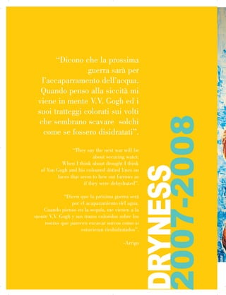 “Dicono che la prossima
guerra sarà per
l’accaparramento dell’acqua.
Quando penso alla siccità mi
viene in mente V.V. Gogh ed i

suoi tratteggi colorati sui volti

che sembrano scavare solchi

come se fossero disidratati”.
“They say the next war will be
about securing water.
When I think about drought I think
of Van Gogh and his coloured dotted lines on
faces that seem to hew out furrows as
if they were dehydrated”.
“Dicen que la próxima guerra será
por el acaparamiento del agua.
Cuando pienso en la sequía, me vienen a la
mente V.V. Gogh y sus trazos coloridos sobre los
rostros que parecen excavar surcos como si
estuvieran deshidratados”.
-Arrigo
DRYNESS
2007-2008

 